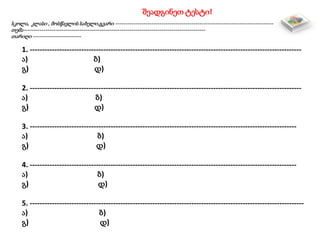 შეადგინეთ ტესტი!
სკოლა, კლასი , მოსწავლის სახელი,გვარი -------------------------------------------------------------------------------
თემა-------------------------------------------------------------------------------------------
თარიღი ------------------------
1. ---------------------------------------------------------------------------------------------------------------
ა) ბ)
გ) დ)
2. ---------------------------------------------------------------------------------------------------------------
ა) ბ)
გ) დ)
3. -------------------------------------------------------------------------------------------------------------
ა) ბ)
გ) დ)
4. -------------------------------------------------------------------------------------------------------------
ა) ბ)
გ) დ)
5. ----------------------------------------------------------------------------------------------------------------
ა) ბ)
გ) დ)
 