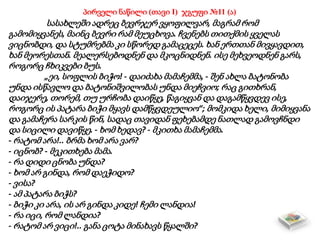 პირველი ნაწილი (თავი I) ჯგუფი №11 (ა)
სასახლეში ადრეც ბევრჯერ ვყოფილვარ, მაგრამ რომ
გამომიყვანეს, მაინც ბევრი რამ მეუცხოვა. ჩვენებს თითქმის ყველას
ვიცნობდი, და სტუმრებმა კი სწორედ გამაცეცეს. ხან ერთთან მივყავდით,
ხან მეორესთან. მეალერსებოდნენ და მკოცნიდნენ. ისე მეხვეოდნენ გარს,
როგორც ჩხიკვები ბუს.
„ეი, სოფლის ბიჭო! - დაიძახა მამაჩემმა, - შენ ახლა ბატონობა
უნდა ისწავლო და ბატონიშვილობას უნდა მიეჩვიო; რაც გითხრან,
დაიჯერე, თორემ, თუ ურჩობა დაიწყე, წაგიყვან და დაგამწყვდევ ისე,
როგორც ის პატარა ბიჭი მყავს დამწყვდეულიო“; მომკიდა ხელი, მიმიყვანა
და გამაჩერა სარკის წინ, სადაც თავიდან ფეხებამდე ნათლად გამოვჩნდი
და სიცილი დავიწყე. - ხომ ხედავ? - მკითხა მამაჩემმა.
- რატომ არა!.. ბრმა ხომ არა ვარ?
- იცნობ? - მეკითხება მამა.
- რა დიდი ცნობა უნდა?
- ხომ არ გინდა, რომ დაეჭიდო?
- ვისა?
- ამ პატარა ბიჭს?
- ბიჭი კი არა, ის არ გინდა კიდე! ჩემი ლანდია!
- რა იცი, რომ ლანდია?
- რატომ არ ვიცი!.. განა ცოტა მინახავს წყალში?
 