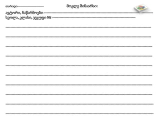 თარიღი---------------------------- მოკლე შინაარსი:
ავტორი, ნაწარმოები -----------------------------------------------------------------------------------------
სკოლა, კლასი, ჯგუფი № --------------------------------------------------------------------
-----------------------------------------------------------------------------------------------------------------------
-----------------------------------------------------------------------------------------------------------------------
------------------------------------------------------------------------------------------------------------------------
------------------------------------------------------------------------------------------------------------------------
------------------------------------------------------------------------------------------------------------------------
------------------------------------------------------------------------------------------------------------------------
------------------------------------------------------------------------------------------------------------------------
------------------------------------------------------------------------------------------------------------------------
-------------------------------------------------------------------------------------------------------------------------
-------------------------------------------------------------------------------------------------------------------------
 