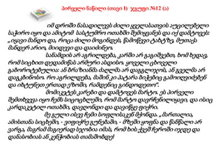 პირველი ნაწილი (თავი I) ჯგუფი №12 (ა)
იმ დროში ნასადილევს ძილი ყველასათვის აუცილებელი
საჭირო იყო და ამიტომ სასტუმრო ოთახში შემიყვანეს და იქ დამტოვეს:
„იყავი მანდო და, როცა ძილი მოგინდეს, წამოწევი ტახტზე, მუთაქა
მანდერ არიო, მიიდევი და დაიძინეო.
სანამდის არ აგრილდება, კარში არ გაგიშვებთ, ხომ ხედავ,
რომ სიცხით დედამიწას არმური ასდისო. ყოველი ცხოველი
გაბოროტებულია: ან ბრაზიანმა ძაღლმა არ დაგგლიჯოს, ან გველმა არ
დაგკბინოსო. რო აგრილდება, მაშინ კი პატარა ბიჭებიც გამოიღვიძებენ
და იხტუნეთ ერთად ეზოში, რამდენიც გინდოდეთო“.
მომიკეტეს კარები და დამტოვეს მარტო. ეს პირველი
შემთხვევა იყო ჩემს სიცოცხლეში, რომ მარტო დავრჩენილიყავი, და ისიც
კარდაკეტილ ოთახში, დავღონდი და დავიწყე ფიქრი.
მე გული ისევ ჩემი სოფლისაკენ მქონდა. „მართალია,
ამისთანა სიცხეში, - ვიფიქრე გუნებაში, - მზეში ყოფნა და წანწალი არ
ვარგა, მაგრამ მაგიერად სჯობია იმას, რომ ხის ქვეშ ჩეროში იჯდე და
დანასობიას ან კენჭობიას თამაშობდე!
 