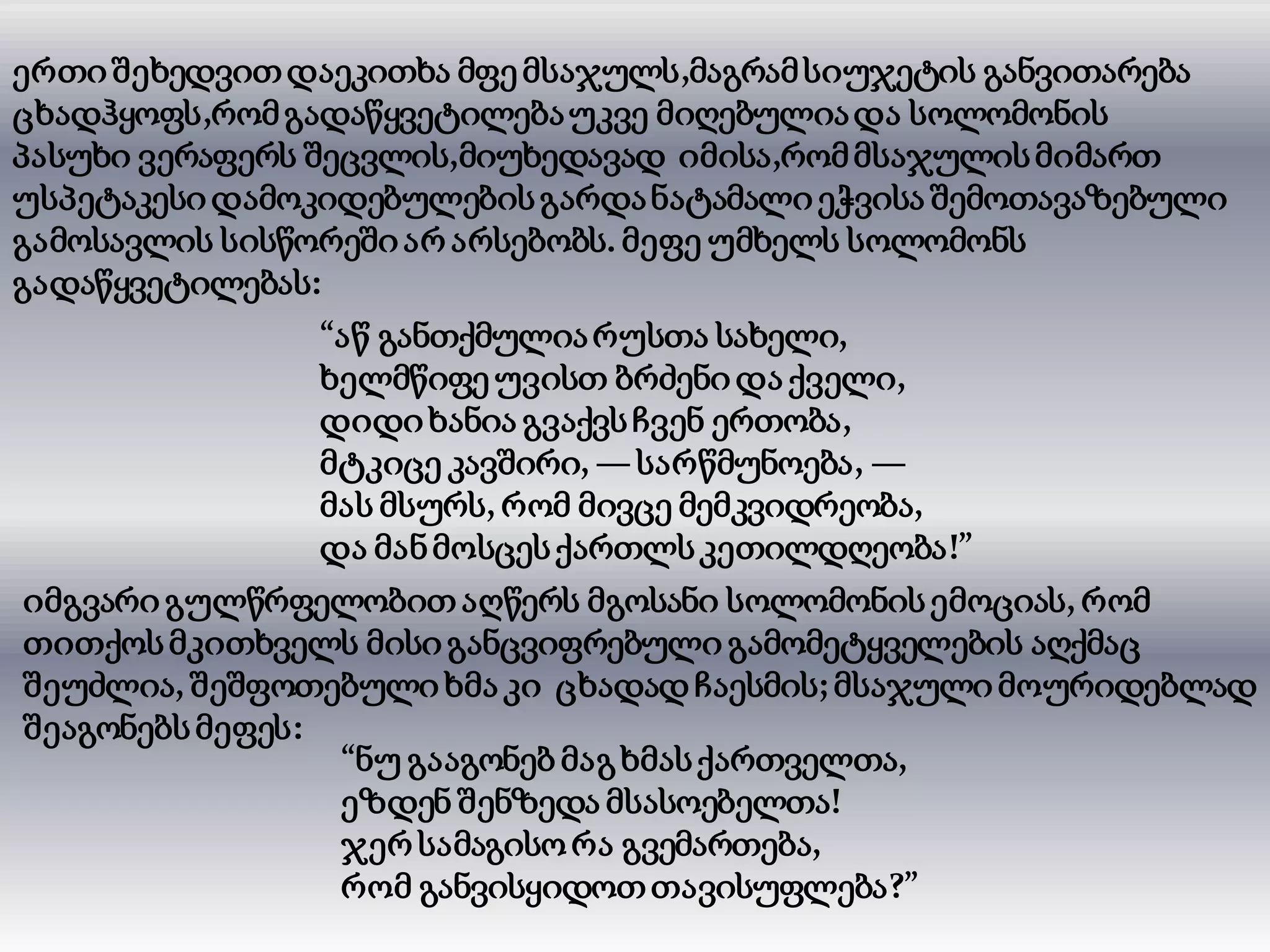 ერთიშეხედვითდაეკითხა მფე მსაჯულს,მაგრამსიუჯეტის განვითარება
ცხადჰყოფს,რომგადაწყვეტილებაუკვე მიღებულიადა სოლომონის
პასუხი ვერაფერს შეცვლის,მიუხედავად იმისა,რომმსაჯულისმიმართ
უსპეტაკესიდამოკიდებულებისგარდანატამალიეჭვისა შემოთავაზებული
გამოსავლის სისწორეშიარ არსებობს. მეფე უმხელს სოლომონს
გადაწყვეტილებას:
“აწ განთქმულიარუსთა სახელი,
ხელმწიფე უვისთ ბრძენი და ქველი,
დიდიხანია გვაქვსჩვენ ერთობა,
მტკიცე კავშირი, —სარწმუნოება, —
მას მსურს, რომ მივცე მემკვიდრეობა,
და მანმოსცესქართლსკეთილდღეობა!”
იმგვარი გულწრფელობით აღწერს მგოსანი სოლომონისემოციას, რომ
თითქოსმკითხველს მისიგანცვიფრებული გამომეტყველების აღქმაც
შეუძლია, შეშფოთებული ხმა კი ცხადად ჩაესმის; მსაჯული მოურიდებლად
შეაგონებსმეფეს:
“ნუ გააგონებ მაგხმასქართველთა,
ეზდენ შენზედა მსასოებელთა!
ჯერ სამაგისორა გვემართება,
რომ განვისყიდოთთავისუფლება?”
 