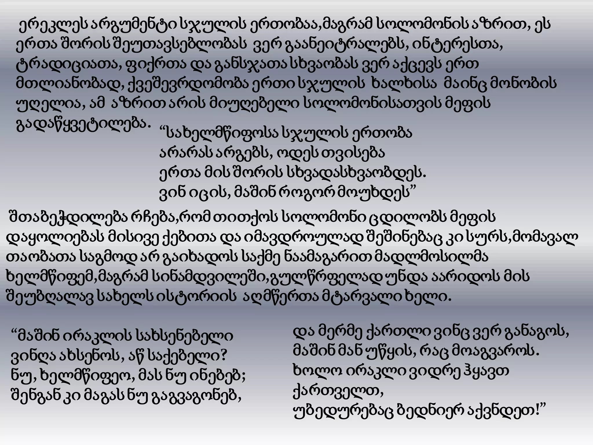 ერეკლესარგუმენტი სჯულის ერთობაა,მაგრამ სოლომონისაზრით, ეს
ერთა შორისშეუთავსებლობას ვერ გაანეიტრალებს, ინტერესთა,
ტრადიციათა, ფიქრთა და განსჯათასხვაობას ვერ აქცევს ერთ
მთლიანობად, ქვეშევრდომობა ერთისჯულის ხალხისა მაინც მონობის
უღელია, ამ აზრითარის მიუღებელი სოლომონისათვის მეფის
გადაწყვეტილება.
“სახელმწიფოსა სჯულის ერთობა
არარასარგებს, ოდესთვისება
ერთა მისშორის სხვადასხვაობდეს.
ვინ იცის, მაშინროგორმოუხდეს”
შთაბეჭდილება რჩება,რომთითქოს სოლომონიცდილობს მეფის
დაყოლიებას მისივე ქებითა და იმავდროულად შეშინებაც კისურს,მომავალ
თაობათა საგმოდარ გაიხადოს საქმე ნაამაგარითმადლმოსილმა
ხელმწიფემ,მაგრამ სინამდვილეში,გულწრფელადუნდა აარიდოს მის
შეუბღალავ სახელსისტორიის აღმწერთა მტარვალიხელი.
“მაშინ ირაკლის სახსენებელი
ვინღა ახსენოს, აწ საქებელი?
ნუ, ხელმწიფეო, მას ნუ ინებებ;
შენგანკი მაგასნუ გაგვაგონებ,
და მერმე ქართლი ვინც ვერ განაგოს,
მაშინმანუწყის, რაც მოაგვაროს.
ხოლო ირაკლი ვიდრე ჰყავთ
ქართველთ,
უბედურებაც ბედნიერ აქვნდეთ!”
 