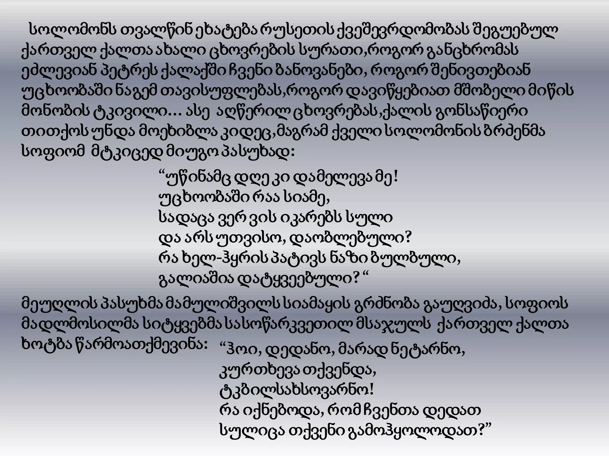 სოლომონს თვალწინეხატებარუსეთისქვეშევრდომობას შეგუებულ
ქართველ ქალთაახალი ცხოვრების სურათი,როგორ განცხრომას
ეძლევიან პეტრეს ქალაქში ჩვენიბანოვანები, როგორ შენივთებიან
უცხოობაშინაგემ თავისუფლებას,როგორ დავიწყებიათ მშობელიმიწის
მონობის ტკივილი... ასე აღწერილცხოვრებას,ქალის გონსაწიერი
თითქოსუნდა მოეხიბლა კიდეც,მაგრამ ქველისოლომონისბრძენმა
სოფიომ მტკიცედ მიუგოპასუხად:
“უწინამც დღე კი დამელევამე!
უცხოობაში რაა სიამე,
სადაცა ვერ ვის იკარებს სული
და არსუთვისო, დაობლებული?
რა ხელ-ჰყრისპატივს ნაზიბულბული,
გალიაშია დატყვეებული?“
მეუღლის პასუხმამამულიშვილსსიამაყის გრძნობა გაუღვიძა, სოფიოს
მადლმოსილმა სიტყვებმასასოწარკვეთილ მსაჯულს ქართველ ქალთა
ხოტბა წარმოათქმევინა: “ჰოი, დედანო, მარად ნეტარნო,
კურთხევათქვენდა,
ტკბილსახსოვარნო!
რა იქნებოდა, რომჩვენთა დედათ
სულიცა თქვენი გამოჰყოლოდათ?”
 