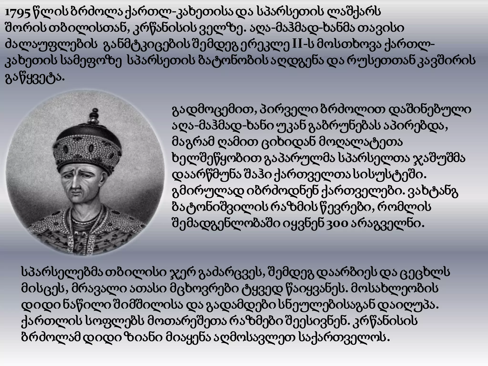 1795 წლისბრძოლაქართლ-კახეთისადა სპარსეთის ლაშქარს
შორისთბილისთან, კრწანისის ველზე. აღა-მაჰმად-ხანმა თავისი
ძალაუფლების განმტკიცებისშემდეგერეკლე II-ს მოსთხოვა ქართლ-
კახეთის სამეფოზე სპარსეთის ბატონობისაღდგენა და რუსეთთანკავშირის
გაწყვეტა.
გადმოცემით, პირველი ბრძოლით დაშინებული
აღა-მაჰმად-ხანიუკანგაბრუნებას აპირებდა,
მაგრამ ღამით ციხიდან მოღალატეთა
ხელშეწყობით გაპარულმა სპარსელთა ჯაშუშმა
დაარწმუნა შაჰიქართველთასისუსტეში.
გმირულად იბრძოდნენ ქართველები. ვახტანგ
ბატონიშვილისრაზმისწევრები, რომლის
შემადგენლობაში იყვნენ300 არაგველნი.
სპარსელებმათბილისი ჯერ გაძარცვეს, შემდეგდაარბიესდა ცეცხლს
მისცეს, მრავალი ათასი მცხოვრები ტყვედ წაიყვანეს. მოსახლეობის
დიდინაწილიშიმშილისა და გადამდებისნეულებისაგანდაიღუპა.
ქართლის სოფლებს მოთარეშეთა რაზმებიშეესივნენ. კრწანისის
ბრძოლამდიდიზიანი მიაყენა აღმოსავლეთ საქართველოს.
 