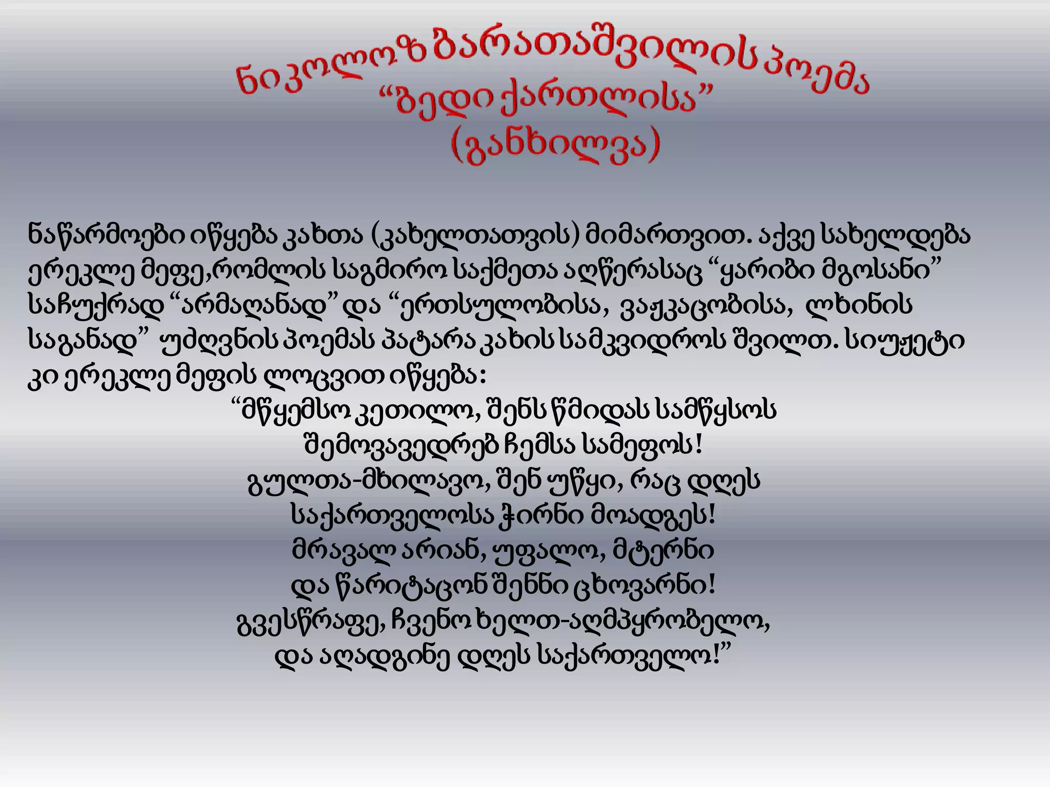 ნაწარმოები იწყება კახთა (კახელთათვის)მიმართვით. აქვე სახელდება
ერეკლე მეფე,რომლის საგმირო საქმეთა აღწერასაც “ყარიბი მგოსანი”
საჩუქრად “არმაღანად”და “ერთსულობისა, ვაჟკაცობისა, ლხინის
საგანად” უძღვნისპოემას პატარაკახისსამკვიდროს შვილთ. სიუჟეტი
კი ერეკლე მეფის ლოცვითიწყება:
“მწყემსო კეთილო, შენსწმიდას სამწყსოს
შემოვავედრებ ჩემსა სამეფოს!
გულთა-მხილავო, შენ უწყი, რაც დღეს
საქართველოსაჭირნი მოადგეს!
მრავალ არიან, უფალო, მტერნი
და წარიტაცონშენნიცხოვარნი!
გვესწრაფე, ჩვენო ხელთ-აღმპყრობელო,
და აღადგინე დღეს საქართველო!”
 