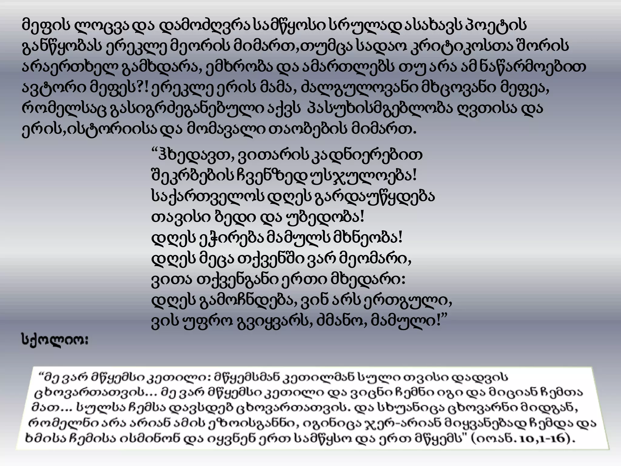 მეფის ლოცვადა დამოძღვრასამწყოსი სრულადასახავსპოეტის
განწყობას ერეკლე მეორის მიმართ,თუმცა სადაო კრიტიკოსთა შორის
არაერთხელ გამხდარა, ემხრობა და ამართლებს თუარა ამნაწარმოებით
ავტორი მეფეს?!ერეკლე ერის მამა, ძალგულოვანიმხცოვანი მეფეა,
რომელსაც გასიგრძეგანებული აქვს პასუხისმგებლობა ღვთისა და
ერის,ისტორიისადა მომავალითაობების მიმართ.
“ჰხედავთ, ვითარისკადნიერებით
შეკრბებისჩვენზედუსჯულოება!
საქართველოსდღესგარდაუწყდება
თავისი ბედი და უბედობა!
დღეს ეჭირებამამულსმხნეობა!
დღეს მეცა თქვენშივარ მეომარი,
ვითა თქვენგანიერთი მხედარი:
დღეს გამოჩნდება, ვინ არსერთგული,
ვის უფრო გვიყვარს, ძმანო, მამული!”
 