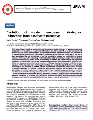 Evolution of waste management strategies in industries: from passive to proactive
JEWM
Evolution of waste management strategies in
industries: from passive to proactive
Hailu Terefe1
*, Temesgen Gashaw1
and Bikila Warkineh2
1*
Center for Environmental Science, Addis Ababa University, Ethiopia
2
Department of Plant Biology and Biodiversity Management, Addis Ababa University, Ethiopia
This paper is a review of various articles and documents on development of waste management
approaches in industries. It provides information on advancement of waste management
approaches as human awareness to environment increases and demonstrates the benefits of
proactive waste management measures in industries. Most polluting industries in the world
were established by the time the earth had the capacity to provide raw materials and absorb
wastes. However, with increasing industrialization and urbanization virgin raw materials
seriously declined and waste loads dramatically increased. As a result waste management
strategies progressively evolved. In 1960s waste avoidance measures through foul and flee,
dilute and disperse, concentrate and contain; in 1970s purification units at the end of emission
pipes; in 1980s resource recovery through recycling and energy saving strategies were used as
solutions to the problem of wastes on the environment. Furthermore, from 1990s onwards
proactive measures by Cleaner Production technologies focusing on the source of waste
generation to reduce, reuse and recycle wastes into valuable resources became the best
solution for sustainable management of wastes and to enhance the performance of industries.
Cleaner production technologies assured marvelous evidences for sustainable development by
allowing industries to produce more efficiently and gain incredible economic, environmental
and social benefits with less input utilization and less environmental impacts.
Keywords: Cleaner production, environment, industries, waste and pollution, waste management
INTRODUCTION
Most polluting industries in the world were established in
the era of abundant raw materials, less competition for
energy, and “limitless” sinks for waste disposal (Hart and
Milstein, 1999). However, as human population increased
with continuous civilization and improvements of living
standards, the demand for resources and services
correspondingly increased. As industrialization continued
to fulfill these demands, it also put significant pollution
burdens on earth and developed consuming large
quantities of virgin resources at an increasing rate (Hart
and Milstein, 2003; Nowosielski et al., 2007). Due to lack
of recognition to waste problems on the environment, no
action was taken until mid 20
th
century (UNIDO, 2002).
Hence, the pollution from increasing urbanization and
industrialization makes one of the largest environmental
challenges faced by today‟s world. Nevertheless, from
1960s on wards industries have been taking various
measures towards controlling wastes and preventing
pollutions, and restoring the natural environment
(USEPA, 1998; UNEP, 2004; Mohanty, 2011).
*Corresponding Author: Hailu Terefe, Center for
Environmental Science, Addis Ababa University, Ethiopia
Email: terefehailu@gmail.com, Tel.: +251911198554,
PO. BOX, 1176.
Journal of Environment and Waste Management
Vol. 2(3), pp. 084-090, August, 2015. © www.premierpublishers.org, ISSN: 1936-8798x
Review
 