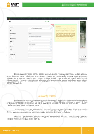 www.erkhet.biz 13
Дансны нэгдсэн төлөвлөгөө
	 Шинээр данс үүсгэхдээ тухайн дансны хөтлөгдөх журналыг зөв сонгосноор тухайн
журналд холбогдох програмын цонхонд шүүгдэнэ. Мөн сонгогдсон журналын дагуу нэмэлт
талбараар дэлгэрэнгүй бүртгэгдэнэ.
	 Тухайн нэг дансанд гүйлгээ эсвэл эхний үлдэгдэл бүртгэгдсэн бол уг дансыг устгах
болон журнал, валют гэсэн мэдээллүүдийг өөрчлөх боломжгүй байдаг.
	 Ажиллах дарааллын дансны нэгдсэн төлөвлөгөө батлах холбоосоор дансны
нэгдсэн төлөвлөгөө рүү очиж болно.
	 Шинээр данс үүсгэх болон засах цонхыг дээрх зурганд харуулав. Бусад цонхны
адил баруун хэсэгт байрлах ногооноор хүрээлсэн санамжийг уншиж мөн улаанаар
хүрээлсэн асуултын тэмдэг дээр дарж талбар бүрийг хэрхэн бөглөх тухай тайлбартай
танилцаарай. Цонхны шаардлагат талбаруудыг бөглөсний дараа хадгалах товч даран
баталгаажуулна.
АНХААРАХ ЗҮЙЛС
 