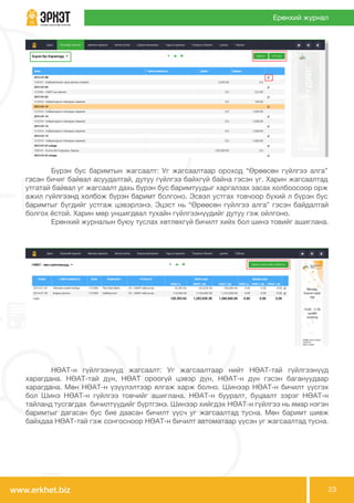 www.erkhet.biz 23
Ерөнхий журнал
	 НӨАТ-н гүйлгээнүүд жагсаалт: Уг жагсаалтаар нийт НӨАТ-тай гүйлгээнүүд
харагдана. НӨАТ-тай дүн, НӨАТ ороогүй цэвэр дүн, НӨАТ-н дүн гэсэн багануудаар
харагдана. Мөн НӨАТ-н үзүүлэлтээр ялгаж харж болно. Шинээр НӨАТ-н бичилт үүсгэх
бол Шинэ НӨАТ-н гүйлгээ товчийг ашиглана. НӨАТ-н бууралт, буцаалт зэрэг НӨАТ-н
тайланд тусгагдах бичилтүүдийг бүртгэнэ. Шинээр хийгдэх НӨАТ-н гүйлгээ нь ямар нэгэн
баримтыг дагасан бус бие даасан бичилт үүсч уг жагсаалтад тусна. Мөн баримт шивж
байхдаа НӨАТ-тай гэж сонгосноор НӨАТ-н бичилт автоматаар үүсэн уг жагсаалтад тусна.
	 Бүрэн бус баримтын жагсаалт: Уг жагсаалтаар ороход “Өрөөсөн гүйлгээ алга”
гэсэн бичиг байвал асуудалтай, дутуу гүйлгээ байхгүй байна гэсэн үг. Харин жагсаалтад
утгатай байвал уг жагсаалт дахь бүрэн бус баримтуудыг харгалзах засах холбоосоор орж
ажил гүйлгээнд холбож бүрэн баримт болгоно. Эсвэл устгах товчоор бүхий л бүрэн бус
баримтыг бүгдийг устгаж цэвэрлэнэ. Эцэст нь “Өрөөсөн гүйлгээ алга” гэсэн байдалтай
болгох ёстой. Харин мөр уншигдвал тухайн гүйлгээнүүдийг дутуу гэж ойлгоно.
	 Ерөнхий журналын буюу туслах хөтлөхгүй бичилт хийх бол шинэ товийг ашиглана.
 