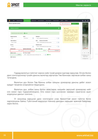 www.erkhet.biz26
Мөнгөн хөрөнгө
	 Гадаад валютын гүйлгээг хэрхэн хийх тухай дээрхи зургаар харуулав. Огноо болон
данс сонгогдсоноор тухайн дансны валютад харгалзах Төв банкнаас зарласан албан ханш
татагдана.
	 Валютын дүн болон Төв банкны албан ханшны үржвэрээр дансны дебет эсвэл
кредит төгрөгөн илэрхийлэл бодогдоно.
	 Валютын дүн, албан ханш болон авах/зарах ханшийн зөрүүний үржвэрээр нийт
олз эсвэл гарз тодорхойлогдоно. Олз эсвэл гарз үүссэнээс хамаарч хэрэгжсэн ашиг
алдагдлын дансыг сонгоно.
	 Уг жишээнд харьцсан данс сонгогдсон учир Амжилттай ажил гүйлгээ болж
хадгалагдсан байна. Гүйлгээний мэдээлэл товчоор дансдын харьцааг ерөнхий байдлаар
харж болно.
 