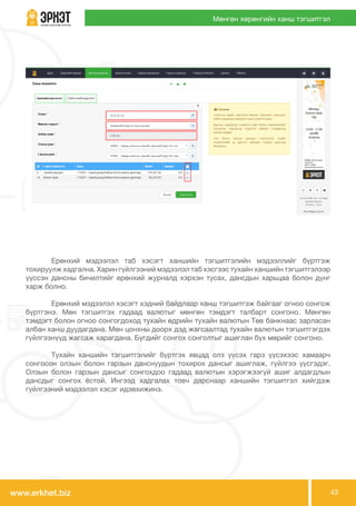 www.erkhet.biz 43
Мөнгөн хөрөнгийн ханш тэгшитгэл
	 Ерөнхий мэдээлэл таб хэсэгт ханшийн тэгшитгэлийн мэдээллийг бүртгэж
тохируулж хадгална. Харин гүйлгээний мэдээлэл таб хэсгээс тухайн ханшийн тэгшитгэлээр
үүссэн дансны бичилтийг ерөнхий журналд хэрхэн тусах, дансдын харьцаа болон дүнг
харж болно.
	 Ерөнхий мэдээлэл хэсэгт хэдний байдлаар ханш тэгшитгэж байгааг огноо сонгож
бүртгэнэ. Мөн тэгшитгэх гадаад валютыг мөнгөн тэмдэгт талбарт сонгоно. Мөнгөн
тэмдэгт болон огноо сонгогдоход тухайн өдрийн тухайн валютын Төв банкнаас зарласан
албан ханш дуудагдана. Мөн цонхны доорх дэд жагсаалтад тухайн валютын тэгшитгэгдэх
гүйлгээнүүд жагсаж харагдана. Бүгдийг сонгох сонголтыг ашиглан бүх мөрийг сонгоно. 	
	
	 Тухайн ханшийн тэгшитгэлийг бүртгэх явцад олз үүсэх гарз үүсэхээс хамаарч
сонгосон олзын болон гарзын данснуудын тохирох дансыг ашиглаж, гүйлгээ үүсгэдэг.
Олзын болон гарзын дансыг сонгохдоо гадаад валютын хэрэгжээгүй ашиг алдагдлын
дансдыг сонгох ёстой. Ингээд хадгалах товч дарснаар ханшийн тэгшитгэл хийгдэж
гүйлгээний мэдээлэл хэсэг идэвхижинэ.
 