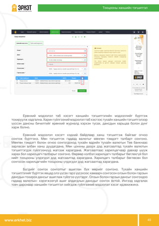 www.erkhet.biz 45
Тооцооны ханшийн тэгшитгэл
	 Ерөнхий мэдээлэл таб хэсэгт ханшийн тэгшитгэлийн мэдээллийг бүртгэж
тохируулж хадгална. Харин гүйлгээний мэдээлэл таб хэсгээс тухайн ханшийн тэгшитгэлээр
үүссэн дансны бичилтийг ерөнхий журналд хэрхэн тусах, дансдын харьцаа болон дүнг
харж болно.
	 Ерөнхий мэдээлэл хэсэгт хэдний байдлаар ханш тэгшитгэж байгааг огноо
сонгож бүртгэнэ. Мөн тэгшитгэх гадаад валютыг мөнгөн тэмдэгт талбарт сонгоно.
Мөнгөн тэмдэгт болон огноо сонгогдоход тухайн өдрийн тухайн валютын Төв банкнаас
зарласан албан ханш дуудагдана. Мөн цонхны доорх дэд жагсаалтад тухайн валютын
тэгшитгэгдэх гүйлгээнүүд жагсаж харагдана. Жагсаалтаас харилцагчаар давхар шүүж
харах бол харилцагч талбарыг сонгоно. Өөрөөр хэлбэл харилцагч талбарыг бөглөхгүй бол
нийт тооцооны үлдэгдэл дэд жагсаалтад харагдана. Харилцагч талбарыг бөглөсөн бол
сонгосон харилцагчийн тооцооны үлдэгдэл дэд жагсаалтад харагдана.
	 Бүгдийг сонгох сонголтыг ашиглан бүх мөрийг сонгоно. Тухайн ханшийн
тэгшитгэлийг бүртгэх явцад олз үүсэх гарз үүсэхээс хамаарч сонгосон олзын болон гарзын
дансдын тохирох дансыг ашиглаж гүйлгээ үүсгэдэг. Олзын болон гарзын дансыг сонгохдоо
гадаад валютын- хэрэгжээгүй ашиг алдагдлын дансдыг сонгох ёстой. Ингээд хадгалах
товч дарснаар ханшийн тэгшитгэл хийгдэж гүйлгээний мэдээлэл хэсэг идэвхижинэ.
 