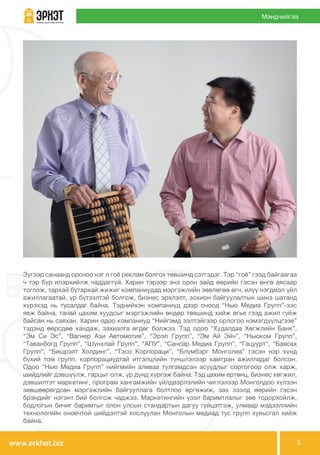 www.erkhet.biz 3
Мэндчилгээ
Зүгээр санаанд орсноо нэг л гоё реклам болгох төвшинд сэтгэдэг. Тэр “гоё” гээд байгаагаа
ч тэр бүр илэрхийлж чаддаггүй. Харин тэрээр энэ орон зайд өөрийн гэсэн өнгө аясаар
тоглож, тархай бутархай жижиг компаниудад мэргэжлийн зөвлөгөө өгч, илүү нэгдмэл үйл
ажиллагаатай, үр бүтээлтэй болгож, бизнес эрхлэлт, зохион байгуулалтын шинэ шатанд
хүрэхэд нь тусалдаг байна. Тэднийхэн компаниуд дээр очоод “Нью Медиа Групп”-ээс
явж байна, танай цахим хуудсыг мэргэжлийн өндөр төвшинд хийж өгье гээд ажил гуйж
байсан нь саяхан. Харин одоо компаниуд “Нийгэмд ээлтэйгээр орлогоо нэмэгдүүлцгээе”
тэдэнд өөрсдөө хандаж, захиалга өгдөг болжээ. Тэд одоо “Худалдаа Хөгжлийн Банк”,
“Эм Си Эс”, “Вагнер Ази Автомотив”, “Эрэл Групп”, “Эм Ай Эйч”, “Ньюком Групп”,
“Таванбогд Групп”, “Шунхлай Групп”, “АПУ”, “Сансар Медиа Групп”, “Гацуурт”, “Баясах
Групп”, “Бишрэлт Холдинг”, “Тэсо Корпораци”, “Блүмбэрг Монголиа” гэсэн нэр хүнд
бүхий том групп, корпорациудтай итгэлцлийн түншлэлээр хамтран ажилладаг болсон.
Одоо “Нью Медиа Групп” нийгмийн аливаа тулгамдсан асуудлыг соргогоор олж харж,
шийдлийг дэвшүүлж, гарцыг олж, үр дүнд хүргэж байна. Тэд цахим ертөнц, бизнес хөгжил,
дэвшилтэт маркетинг, програм хангамжийн үйлдвэрлэлийн чиглэлээр Монголдоо хүлээн
зөвшөөрөгдсөн мэргэжлийн байгууллага болтлоо өргөжиж, зах зээлд өөрийн гэсэн
брэндийг нэгэнт бий болгож чаджээ. Маркетингийн үзэл баримтлалыг зөв тодорхойлж,
бодлогын бичиг баримтыг олон улсын стандартын дагуу гүйцэтгэж, улмаар мэдээллийн
технологийн оновчтой шийдэлтэй хослуулан Монголын медиад тус групп хувьсгал хийж
байна.
 