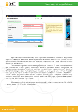 www.erkhet.biz 51
Үндсэн хөрөнгийн элэгдэл байгуулах
	 Ерөнхий мэдээлэл таб хэсэгт үндсэн хөрөнгийн элэгдэлтэй холбоотой мэдээллийг
бүртгэж тохируулж хадгална. Харин гүйлгээний мэдээлэл таб хэсгээс тухайн элэгдэл
байгуулалтаар үүссэн дансны бичилтийг ерөнхий журналд хэрхэн тусах, дансдын харьцаа
болон дүнг харж болно.
	 Үндсэн данс талбарт үндсэн хөрөнгийн дансыг сонгоно. Уг данс сонгоход дээрхи
дэд жагсаалтад тухайн үндсэн хөрөнгийн дансанд хамаарах үндсэн хөрөнгүүд код
бүрээр жагсан харагдана. Тухайн жагсаалтаас элэгдэл тооцох үндсэн хөрөнгийг сонгоно.
Элэгдлийн зардлын данс талбарт элэгдэл тооцсоноор үүсэх дансны бичилтүүдийн дебет
талын дансыг сонгоно. Тайлбар хэсэгт тухайн элэгдэлтэй холбоотой нэмэлт тайлбар байвал
бичнэ. Дээрхи дэд жагсаалтаас зөвхөн сонгосон хөрөнгүүдийн элэгдлийг сонгосон хоёр
огнооны хоорондох хугацааны дагуу тооцно. Хадгалах товч дарж, гүйлгээний мэдээлэл
таб хэсгээс тооцсон дүнг харж болно.
	 Жишээлбэл хоёрдугаар улирлын элэгдлийг байгуулах бол эхлэх огноо - 2014/04/01,
хүртэлх огноо - 2014/06/30 гэж сонгоно.
 