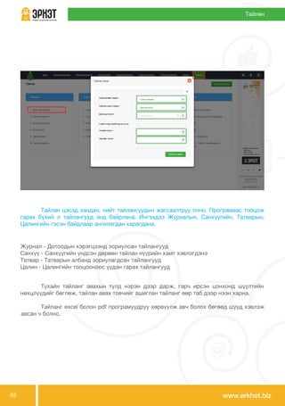 www.erkhet.biz62
	 Тайлан цэсэд хандан, нийт тайлангуудын жагсаалтруу очно. Програмаас тооцож
гарах бүхий л тайлангууд энд байрлана. Ингэхдээ Журналын, Санхүүгийн, Татварын,
Цалингийн гэсэн байдлаар ангилагдан харагдана.
Тайлан
	 Тухайн тайланг авахын тулд нэрэн дээр дарж, гарч ирсэн цонхонд шүүлтийн
нөхцлүүдийг бөглөж, тайлан авах товчийг ашиглан тайланг өөр таб дээр нээн харна.
	 Тайланг excel болон pdf програмуудруу хөрвүүлж авч болох бөгөөд шууд хэвлэж
авсан ч болно.
Журнал - Дотоодын хэрэгцээнд зориулсан тайлангууд
Санхүү - Санхүүгийн үндсэн дөрвөн тайлан нүүрийн хамт хэвлэгдэнэ
Татвар - Татварын албанд зориулагдсан тайлангууд
Цалин - Цалингийн тооцооноос үүдэн гарах тайлангууд
 