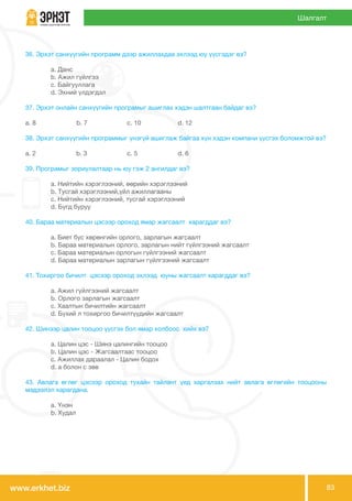 www.erkhet.biz 83
Шалгалт
36. Эрхэт санхүүгийн программ дээр ажиллахдаа эхлээд юу үүсгэдэг вэ?
	 a. Данс
	 b. Ажил гүйлгээ
	 c. Байгууллага
	 d. Эхний үлдэгдэл
37. Эрхэт онлайн санхүүгийн програмыг ашиглах хэдэн шалтгаан байдаг вэ?
a. 8 b. 7 	 c. 10 	 d. 12
38. Эрхэт санхүүгийн программыг үнэгүй ашиглаж байгаа хүн хэдэн компани үүсгэх боломжтой вэ?
a. 2 	 b. 3 	 c. 5 	 d. 6
39. Програмыг зориулалтаар нь юу гэж 2 ангилдаг вэ?
	 a. Нийтийн хэрэглээний, өөрийн хэрэглээний
	 b. Тусгай хэрэглээний,үйл ажиллагааны
	 c. Нийтийн хэрэглээний, тусгай хэрэглээний
	 d. Бүгд буруу
40. Бараа материалын цэсээр ороход ямар жагсаалт харагддаг вэ?
	 a. Биет бус хөрөнгийн орлого, зарлагын жагсаалт	
	 b. Бараа материалын орлого, зарлагын нийт гүйлгээний жагсаалт
	 c. Бараа материалын орлогын гүйлгээний жагсаалт
	 d. Бараа материалын зарлагын гүйлгээний жагсаалт
41. Тохиргоо бичилт цэсээр ороход эхлээд юуны жагсаалт харагддаг вэ?
	 a. Ажил гүйлгээний жагсаалт
	 b. Орлого зарлагын жагсаалт
	 c. Хаалтын бичилтийн жагсаалт
	 d. Бүхий л тохиргоо бичилтүүдийн жагсаалт
42. Шинээр цалин тооцоо үүсгэх бол ямар холбоос хийх вэ?
	 a. Цалин цэс - Шинэ цалингийн тооцоо
	 b. Цалин цэс - Жагсаалтаас тооцоо
	 c. Ажиллах дараалал - Цалин бодох
	 d. a болон c зөв
43. Авлага өглөг цэсээр ороход тухайн тайлант үед харгалзах нийт авлага өглөгийн тооцооны
мэдээлэл харагдана.
	 a. Үнэн
	 b. Худал
 