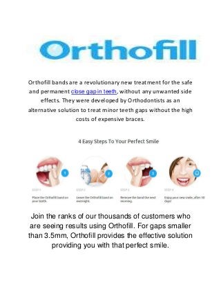 Orthofill bands are a revolutionary new treatment for the safe
and permanent close gap in teeth, without any unwanted side
effects. They were developed by Orthodontists as an
alternative solution to treat minor teeth gaps without the high
costs of expensive braces.
Join the ranks of our thousands of customers who
are seeing results using Orthofill. For gaps smaller
than 3.5mm, Orthofill provides the effective solution
providing you with that perfect smile.
 