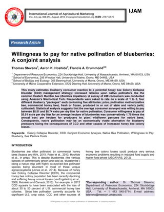 Willingness to pay for native pollination of blueberries: A conjoint analysis
IJAM
Willingness to pay for native pollination of blueberries:
A conjoint analysis
Thomas Stevens1
, Aaron K. Hoshide2
, Francis A. Drummond3,4
1*
Department of Resource Economics, 224 Stockbridge Hall, University of Massachusetts, Amherst, MA 01003, USA
2
School of Economics, 206 Winslow Hall, University of Maine, Orono, ME 04469, USA
3
School of Biology and Ecology, 305 Deering Hall, University of Maine, Orono, ME 04469, USA
4
University of Maine Cooperative Extension, 5722 Deering Hall, University of Maine, Orono, ME 04469, USA
This study estimates blueberry consumer reaction to a potential honey bee Colony Collapse
Disorder (CCD) management strategy; increased reliance upon native pollinators like the
common Eastern Bumble bee (Bombus impatiens). A survey of 498 consumers was conducted
using Amazon’s Mechanical Turk. Respondents were asked to rate on a scale of 1 to 5, four
different blueberry “packages” each containing five attributes; price, pollination method (native
bee, commercial honey bee), fresh or frozen, produced in or out of state and variety (wild,
cultivated). Statistical analysis suggests that the average consumer surveyed was willing to pay
between $0.51 and $0.74 extra per dry liter for native pollination. Consumer willingness to pay of
$0.51 extra per dry liter for an average hectare of blueberries was conservatively 1.75 times the
annual cost per hectare for producers to plant wildflower pastures for native bees.
Consequently, native pollination may be an economically viable alternative for blueberry
producers facing the consequences of CCD and other causes of increased honey bee colony
losses.
Keywords: Colony Collapse Disorder, CCD, Conjoint Economic Analysis, Native Bee Pollination, Willingness to Pay,
Blueberry, Bee Pasture Costs
INTRODUCTION
Blueberries are often pollinated by commercial honey
bees (Isaacs and Kirk, 2010; Rose et al., 2013; Hoshide
et al., in prep). This is despite blueberries (the various
species of commercially grown and sold as ―blueberries‖)
being a native crop with highly co-evolved bee pollinator
species being abundant in most of these unique
agroecosystems (Jones et al., 2014). Because of honey
bee Colony Collapse Disorder (CCD), the commercial
honey bee colony population has been recently declining
and suffering heavy annual losses (vanEngelsdorp et al.,
2009; Ratnieks and Carreck, 2010). For example, in 2012
CCD appears to have been associated with the loss of
about 30 to 50 percent of U.S. commercial honey bee
colonies. Since bee pollination currently accounts for
significant U.S. crop value, CCD and other sources of
honey bee colony losses could produce very serious
economic problems resulting in reduced food supply and
higher food prices (USDA/ARS, 2012).
*Corresponding author: Dr. Thomas Stevens,
Department of Resource Economics, 224 Stockbridge
Hall, University of Massachusetts, Amherst, MA 01003,
USA. Tel: + 1 413 545-5714, E-mail address:
tstevens@resecon.umass.edu
International Journal of Agricultural Marketing
Vol. 2(4), pp. 068-077, August, 2015. © www.premierpublishers.org. ISSN: 2167-0470
Research Article
 