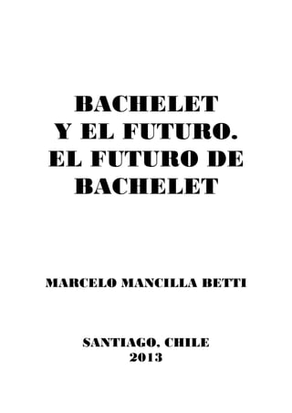 BACHELET
Y EL FUTURO.
EL FUTURO DE
BACHELET
MARCELO MANCILLA BETTI
SANTIAGO, CHILE
2013
 