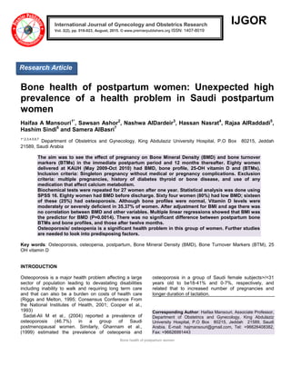 Bone health of postpartum women
IJGOR
Bone health of postpartum women: Unexpected high
prevalence of a health problem in Saudi postpartum
women
Haifaa A Mansouri1*
, Sawsan Ashor2
, Nashwa AlDardeir3
, Hassan Nasrat4
, Rajaa AlRaddadi5
,
Hashim Sindi6
and Samera AlBasri7
1*,2,3,4,5,6,7
Department of Obstetrics and Gynecology, King Abdulaziz University Hospital, P.O Box 80215, Jeddah
21589, Saudi Arabia
The aim was to see the effect of pregnancy on Bone Mineral Density (BMD) and bone turnover
markers (BTMs) in the immediate postpartum period and 12 months thereafter. Eighty women
delivered at KAUH (May 2009-Oct 2010) had BMD, bone profile, 25-OH vitamin D and (BTMs).
Inclusion criteria: Singleton pregnancy without medical or pregnancy complications. Exclusion
criteria: multiple pregnancies, history of diabetes thyroid or bone disease, and use of any
medication that affect calcium metabolism.
Biochemical tests were repeated for 27 women after one year. Statistical analysis was done using
SPSS 16. Eighty women had BMD before discharge. Sixty four women (80%) had low BMD; sixteen
of these (25%) had osteoporosis. Although bone profiles were normal, Vitamin D levels were
moderately or severely deficient in 35.37% of women. After adjustment for BMI and age there was
no correlation between BMD and other variables. Multiple linear regressions showed that BMI was
the predictor for BMD (P=0.0014). There was no significant difference between postpartum bone
BTMs and bone profiles, and those after twelve months.
Osteoporosis/ osteopenia is a significant health problem in this group of women. Further studies
are needed to look into predisposing factors.
Key words: Osteoporosis, osteopenia, postpartum, Bone Mineral Density (BMD), Bone Turnover Markers (BTM), 25
OH vitamin D
INTRODUCTION
Osteoporosis is a major health problem affecting a large
sector of population leading to devastating disabilities
including inability to walk and requiring long term care
and that can also be a burden on costs of health care
(Riggs and Melton, 1995; Consensus Conference From
the National Institutes of Health, 2001; Cooper et al.,
1993)
Sadat-Ali M et al., (2004) reported a prevalence of
osteoporosis (46.7%) in a group of Saudi
postmenopausal women. Similarly, Ghannam et al.,
(1999) estimated the prevalence of osteopenia and
osteoporosis in a group of Saudi female subjects>/=31
years old to be18-41% and 0-7%, respectively, and
related that to increased number of pregnancies and
longer duration of lactation.
Corresponding Author: Haifaa Mansouri, Associate Professor,
Department of Obstetrics and Gynecology, King Abdulaziz
University Hospital, P.O Box 80215, Jeddah 21589, Saudi
Arabia. E-mail: hajmansouri@gmail.com, Tel: +96626408382,
Fax: +96626991443
International Journal of Gynecology and Obstetrics Research
Vol. 2(2), pp. 018-023, August, 2015. © www.premierpublishers.org ISSN: 1407-8019 x
Research Article
 