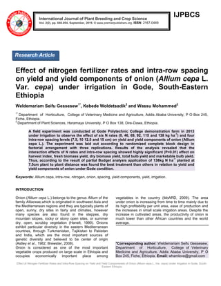 Effect of Nitrogen Fertilizer Rates and Intra-Row Spacing on Yield and Yield Componenets of Onion (Allium cepa L. Var. cepa) Under Irrigation in Gode, South-
Eastern Ethiopia
IJPBCS
Effect of nitrogen fertilizer rates and intra-row spacing
on yield and yield components of onion (Allium cepa L.
Var. cepa) under irrigation in Gode, South-Eastern
Ethiopia
Weldemariam Seifu Gessesew1*
, Kebede Woldetsadik2
and Wassu Mohammed2
1*
Department of Horticulture, College of Veterinary Medicine and Agriculture, Addis Ababa University, P O Box 245,
Fiche, Ethiopia.
2
Department of Plant Sciences, Haramaya University, P O Box 138, Dire-Dawa, Ethiopia.
A field experiment was conducted at Gode Polytechnic College demonstration farm in 2013
under irrigation to observe the effect of six N rates (0, 46, 69, 92, 115 and 138 kg ha
-1
) and four
intra-row spacing levels (7.5, 10 12.5 and 15 cm) on yield and yield components of onion (Allium
cepa L.). The experiment was laid out according to randomized complete block design in
factorial arrangement with three replications. Results of the analysis revealed that the
interaction effects of N rates and intra-row spacing showed highly significant (P<0.01) effect on
harvest index, fresh biomass yield, dry biomass yield, total bulb yield and marketable bulb yield.
Thus, according to the result of partial Budget analysis application of 138kg N ha
-1
planted at
7.5cm plant to plant distance was found the best treatment than others in relation to yield and
yield components of onion under Gode condition.
Keywords: Allium cepa, intra-row, nitrogen, onion, spacing, yield components, yield, irrigation.
INTRODUCTION
Onion (Allium cepa L.) belongs to the genus Allium of the
family Alliaceae,which is originated in southwest Asia and
the Mediterranean regions and they are typically plants of
open, sunny, dry sites in fairly arid climates, however
many species are also found in the steppes, dry
mountain slopes, rocky or stony open sites, or summer
dry, open, scrubby vegetation (Hanelt, 1990). Onions
exhibit particular diversity in the eastern Mediterranean
countries, through Turkmenistan, Tajikistan to Pakistan
and India, which are the most important sources of
genetic diversity and believed to be center of origin
(Astley et al., 1982; Brewster, 2008).
Onion is considered as one of the most important
vegetable crops produced on large scale in Ethiopia and
occupies economically important place among
vegetables in the country (MoARD, 2009). The area
under onion is increasing from time to time mainly due to
its high profitability per unit area, ease of production and
the increases in small scale irrigation areas. Despite the
increase in cultivated areas, the productivity of onion is
much lower than other African countries and the world
average.
*Corresponding author: Weldemariam Seifu Gessesew,
Department of Horticulture, College of Veterinary
Medicine and Agriculture, Addis Ababa University, P O
Box 245, Fiche, Ethiopia. Email: whamlove@gmail.com
International Journal of Plant Breeding and Crop Science
Vol. 2(2), pp. 046-054, September, 2015. © www.premierpublishers.org. ISSN: 2167-0449
Research Article
 