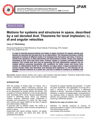 Motions for systems and structures in space, described by a set denoted Avd.Theorems for local implosion; Li, dl and angular velocities
JPAR
Motions for systems and structures in space, described
by a set denoted Avd. Theorems for local implosion; Li,
dl and angular velocities
Lena J-T Strömberg
Previously Department of Solid Mechanics, Royal Institute of Technology, KTH, Sweden
E-mail: lena_str@hotmail.com
In order to describe general motions and matter in space, functions for angular velocity and
density are assumed and denoted Avd, as an abbreviation. The framework provides a unified
approach to motions at different scales. It is analysed how Avd enters and rules, in terms of
results from equations, in field experiments and observations at Earth. Chaos may organize
according to Avd, such that more order, Cosmos, appear in complex nonlinear dynamical
systems. This reveals that Avd may be governing and that deterministic systems can be
created without assuming boundaries and conditions for initial values and forces from
outside. A mathematical model for the initiation of Logos (when a paper accelerates into a
narrow circular orbit), was described, and denoted local implosion; Li. The theorem for dl,
provides discrete solutions to a power law, and this is related to locations of satellites and
moons.
Key words: Angular velocity, density, Avd, Logos, Local implosion, Discrete locations, Theorems, Deterministic Chaos,
Cosmos, unification of kinematics, Lena’s lemma for Riemenn -function
INTRODUCTION
With the purpose of finding origin of motions, and a
proper description without introducing pressure and
forces, a small model will be proposed, and denoted Avd,
as an abbreviation for angular velocity and density. This
is based on functions derived for a non-circular planetary
orbit, Strömberg (2014, 2015). Several applications are
covered in Strömberg (2014, 2015), e.g. planetary
motions, locations, distributed matter, frequencies in
acoustics and occurrence of a factor 3/2, also known
from Correia and Laskar (2004) as the ratio of sidereal
and orbital rotation of Mercury.
If assumed valid at different scales, the model is a
unification of kinematics, which concerns the geometry of
motion in space.
Experiments with natural complex motions, not steady,
monotonic and linear, but where Avd enter, will be
presented and analysed.
Theorems for angular velocities are proposed. To model
the paper experiment, with aggregation occurring with a
large , denoted as a local implosion, a differential
equation is derived. Assuming an iterative solution with
transients, a capture into steady states, corresponding to
e.g. planetary orbits, is obtained. Within the framework,
discrete and quantised solutions are obtained without
assuming a differential equation.
Model for the origin of motions: Avd
Definition. To describe presence of Cosmos, for
dynamical systems in space, a set of functions is defined.
This will be known as Avd.
Avd consists of the functions
i) (t)=0 exp(-2(recc/r0)sin(f0t)) where 0 is constant
Journal of Physics and Astronomy Research
Vol. 2(3), pp. 070-073, September, 2015. © www.premierpublishers.org, ISSN: 2123-503x
Research Article
 