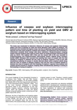 Influence of cowpea and soybean intercropping pattern and time of planting on yield and GMV of sorghum based on intercropping system
IJPBCS
Influence of cowpea and soybean intercropping
pattern and time of planting on yield and GMV of
sorghum based on intercropping system
*Kinde Lamessa1
, JJ Sharma2
and Taye Tessema3
1
Oromia Agricultural Research Institute (OARI), Mechara Agricultural Research Center (McARC), Mechara, Ethiopia.
2
School of plant sciences, Haramaya University, P.O.Box:138, Dire Dawa, Ethiopia.
3
Ethiopia Institute of Agriculture Research (EIAR), P.O. Box 2003: Addis Ababa, Ethiopia.
The study was conducted to determine influence of cowpea and soybean intercropping
pattern and time of planting on yield and Gross Monetary Value (GMV) of sorghum. The
treatments were included two legume crops, two time of planting, three planting patterns of
legumes and sole crops (sorghum, soybean and cowpea). The experiment was conducted in
randomized complete block design with three replication. Sorghum/soybean cropping
system reduced sorghum grain yield by 23.9% where as sorghum/cowpea reduced by grain
yield by 40.3%. The highest LER (1.55) and the lowest LER (1.19) was recorded in
sorghum/soybean and sorghum/cowpea intercropping system. Highest gross monetary
benefit (20561 Ethiopian birr) accrued from planting two rows of cowpea with the first
weeding of sorghum in between the two rows of sorghum. However, it was at par with
simultaneous planting of cowpea in double alternate plants within sorghum plants along
with two rows of cowpea in between sorghum rows and two rows of soybean planted in
between two rows of sorghum with first weeding of sorghum. Legumes crop soybean and
cowpea should involved in sorghum cropping either simultaneously planting or sowing at
first weeding or hoeing of sorghum.
Key words: Cowpea, GMV, intercropping, LER, planting pattern, sorghum, time of planting
INTRODUCTION
The current challenge of many developing countries is
to produce food, fodder, fuel and fiber forever-
increasing human population. On the limited available
land. Nearly 90% of the food requirements will have to
come from land-based farming (Darshan, 2008). One
of the most important strategies to increases
agricultural output is the development of new high
intensity cropping systems, including intercropping
system, which are resistant to biotic and abiotic
stresses using soil building, protein containing and high
yielder crops (FAO, 2012).
Moreover, the form of agriculture and cropping system
found throughout the world are the results of variation
in local climate, soil type and a range of socio-
economic and biological factor that are the main
determinants of the physical ability of crops to grow and
cropping system to exist. Therefore, cropping system
varies from location to location (Seran and Brintha,
2010).
Cropping system researchers are attracting worldwide
attentions both in developed and developing countries.
Temporal and spatial intensification of crops constitutes
the basic ingredients of national food production
strategy. It helps to create varied income sources and
labor use distribution.
*Corresponding Author: Kinde Lamessa, Oromia
Agricultural Research Institute (OARI), Mechara
Agricultural Research Center (McARC), P.O. Box 19:
Mechara, Ethiopia. Email: klamessa@gmail.com
International Journal of Plant Breeding and Crop Science
Vol. 2(2), pp. 055-064, September, 2015. © www.premierpublishers.org. ISSN: 2167-0449
Research
Article
 