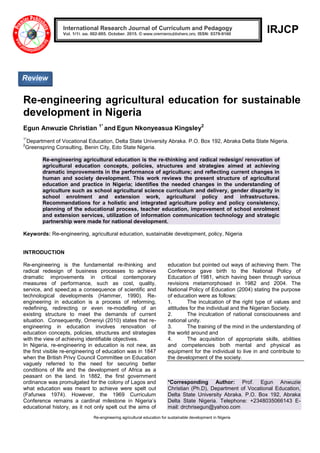 Re-engineering agricultural education for sustainable development in Nigeria
IRJCP
Re-engineering agricultural education for sustainable
development in Nigeria
Egun Anwuzie Christian 1*
and Egun Nkonyeasua Kingsley2
1*
Department of Vocational Education, Delta State University Abraka. P.O. Box 192, Abraka Delta State Nigeria.
2
Greenspring Consulting, Benin City, Edo State Nigeria.
Re-engineering agricultural education is the re-thinking and radical redesign/ renovation of
agricultural education concepts, policies, structures and strategies aimed at achieving
dramatic improvements in the performance of agriculture; and reflecting current changes in
human and society development. This work reviews the present structure of agricultural
education and practice in Nigeria; identifies the needed changes in the understanding of
agriculture such as school agricultural science curriculum and delivery, gender disparity in
school enrolment and extension work, agricultural policy and infrastructures.
Recommendations for a holistic and integrated agriculture policy and policy consistency,
planning of the educational process, teacher education, improvement of school enrolment
and extension services, utilization of information communication technology and strategic
partnership were made for national development.
Keywords: Re-engineering, agricultural education, sustainable development, policy, Nigeria
INTRODUCTION
Re-engineering is the fundamental re-thinking and
radical redesign of business processes to achieve
dramatic improvements in critical contemporary
measures of performance, such as cost, quality,
service, and speed;as a consequence of scientific and
technological developments (Hammer, 1990). Re-
engineering in education is a process of reforming,
redefining, redirecting or even re-modelling of an
existing structure to meet the demands of current
situation. Consequently, Omeniyi (2010) states that re-
engineering in education involves renovation of
education concepts, policies, structures and strategies
with the view of achieving identifiable objectives.
In Nigeria, re-engineering in education is not new, as
the first visible re-engineering of education was in 1847
when the British Privy Council Committee on Education
vaguely referred to the need for securing better
conditions of life and the development of Africa as a
peasant on the land. In 1882, the first government
ordinance was promulgated for the colony of Lagos and
what education was meant to achieve were spelt out
(Fafunwa 1974). However, the 1969 Curriculum
Conference remains a cardinal milestone in Nigeria’s
educational history, as it not only spelt out the aims of
education but pointed out ways of achieving them. The
Conference gave birth to the National Policy of
Education of 1981, which having been through various
revisions metamorphosed in 1982 and 2004. The
National Policy of Education (2004) stating the purpose
of education were as follows:
1. The inculcation of the right type of values and
attitudes for the individual and the Nigerian Society.
2. The inculcation of national consciousness and
national unity.
3. The training of the mind in the understanding of
the world around and
4. The acquisition of appropriate skills, abilities
and competencies both mental and physical as
equipment for the individual to live in and contribute to
the development of the society.
*Corresponding Author: Prof. Egun Anwuzie
Christian (Ph.D), Department of Vocational Education,
Delta State University Abraka. P.O. Box 192, Abraka
Delta State Nigeria. Telephone: +2348035066143 E-
mail: drchrisegun@yahoo.com
International Research Journal of Curriculum and Pedagogy
Vol. 1(1), pp. 002-005, October, 2015. © www.premierpublishers.org, ISSN: 0379-9160
Review
 