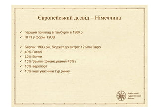 перший приклад в Гамбургу в 1989 р.
ППП у формі ТзОВ
Берлін: 1993 рік, бюджет до витрат 12 млн Євро
40% Готелі
25% Банки
Європейський досвід – Німеччина
25% Банки
15% Земля (фінансування 43%)
10% аеропорт
10% інші учасники тур.ринку
 