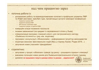 над чим працюємо зараз
• поточна робота із:
– доповнюємо роботу та взаємодопомагаємо колегам із профільних управлінь ЛМР
та ЛОДА (виставки, прес/fam тури, просвітницькі зустрічі/ семінари/ конференції)
• Управління туризму ЛМР
• Управління промоції ЛМР
• ЛКП Агенція з організації подій
• Управління туризму та курортів ЛОДА
– комерційні аташе іноземних посольств
– іноземні авіакомпанії (на предмет із зацікавленості літати у Львів)
– співорганізація програми «таємний клієнт» для гастрономічного сектору– співорганізація програми «таємний клієнт» для гастрономічного сектору
«Львівська гостинність» (укр.-нім. ініціатива)
– підтримка і консультації з Мінекономіки – реформування галузі/тур.законодавства
– ініціатори сезонних /фестивальних подій (Муз.у старому Львові, Різдво 2016T)
– залучення нових учасників і фандрейзинг
• стратегічно:
– залучаємо у процес «обласних» гравців тур.ринку – розширити горизонт співпрації
– вивчаємо потенціал нових ринків для Львівського/регіонального в’їзного туризму
– думаємо як працювати галузі в умовах війни і в умовах ?відміни віз!!!
 