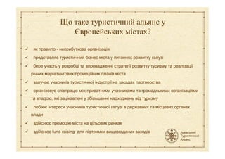 як правило - неприбуткова організація
представляє туристичний бізнес міста у питаннях розвитку галузі
бере участь у розробці та впровадженні стратегії розвитку туризму та реалізації
річних маркетингових/промоційних планів міста
Що таке туристичний альянс у
Європейських містах?
залучає учасників туристичної індустрії на засадах партнерства
організовує співпрацю між приватними учасниками та громадськими організаціями
та владою, які зацікавлені у збільшенні надходжень від туризму
лобіює інтереси учасників туристичної галузі в державних та місцевих органах
влади
здійснює промоцію міста на цільових ринках
здійснює fund-raising для підтримки вищезгаданих заходів
 