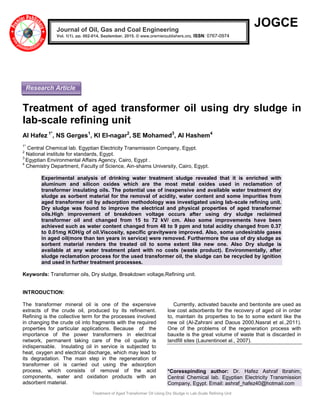 Treatment of Aged Transformer Oil Using Dry Sludge in Lab-Scale Refining Unit
JOGCE
Treatment of aged transformer oil using dry sludge in
lab-scale refining unit
AI Hafez 1*
, NS Gerges1
, KI El-nagar2
, SE Mohamed3
, AI Hashem4
1*
Central Chemical lab. Egyptian Electricity Transmission Company, Egypt.
2
National institute for standards, Egypt.
3
Egyptian Environmental Affairs Agency, Cairo, Egypt .
4
Chemistry Department, Faculty of Science, Ain-shams University, Cairo, Egypt.
Experimental analysis of drinking water treatment sludge revealed that it is enriched with
aluminum and silicon oxides which are the most metal oxides used in reclamation of
transformer insulating oils. The potential use of inexpensive and available water treatment dry
sludge as sorbent material for the removal of acidity, water content and some impurities from
aged transformer oil by adsorption methodology was investigated using lab-scale refining unit.
Dry sludge was found to improve the electrical and physical properties of aged transformer
oils.High improvement of breakdown voltage occurs after using dry sludge reclaimed
transformer oil and changed from 15 to 72 kV/ cm. Also some improvements have been
achieved such as water content changed from 48 to 9 ppm and total acidity changed from 0.37
to 0.01mg KOH/g of oil.Viscosity, specific gravitywere improved. Also, some undesirable gases
in aged oil(more than ten years in service) were removed. Furthermore the use of dry sludge as
sorbent material renders the treated oil to some extent like new one. Also Dry sludge is
available at any water treatment plant with no costs (waste product). Environmentally, after
sludge reclamation process for the used transformer oil, the sludge can be recycled by ignition
and used in further treatment processes.
Keywords: Transformer oils, Dry sludge, Breakdown voltage,Refining unit.
INTRODUCTION:
The transformer mineral oil is one of the expensive
extracts of the crude oil, produced by its refinement.
Refining is the collective term for the processes involved
in changing the crude oil into fragments with the required
properties for particular applications. Because of the
importance of the power transformers in electrical
network, permanent taking care of the oil quality is
indispensable. Insulating oil in service is subjected to
heat, oxygen and electrical discharge, which may lead to
its degradation. The main step in the regeneration of
transformer oil is carried out using the adsorption
process, which consists of removal of the acid
components, water and oxidation products with an
adsorbent material.
Currently, activated bauxite and bentonite are used as
low cost adsorbents for the recovery of aged oil in order
to, maintain its properties to be to some extent like the
new oil (Al-Zahrani and Daous 2000,Nasrat et al.,2011).
One of the problems of the regeneration process with
bauxite is the great volume of waste that is discarded in
landfill sites (Laurentinoet al., 2007).
*Coresspinding author: Dr. Hafez Ashraf Ibrahim,
Central Chemical lab. Egyptian Electricity Transmission
Company, Egypt. Email: ashraf_hafez40@hotmail.com
Journal of Oil, Gas and Coal Engineering
Vol. 1(1), pp. 002-014, September, 2015. © www.premierpublishers.org, ISSN: 0767-0974
Research Article
 