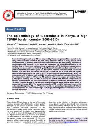 The epidemiology of tuberculosis in Kenya, a high TB/HIV burden country (2000-2013)
IJPHER
The epidemiology of tuberculosis in Kenya, a high
TB/HIV burden country (2000-2013)
Kipruto H1*,4
, Mung’atu J1
, Ogila K1
, Adem A3
, Mwalili S1
, Masini E2
and Kibuchi E5
1*
Jomo Kenyatta University of Agriculture and Technology, Nairobi Kenya.
2
National Leprosy, Tuberculosis and Lung Disease Program, Ministry of Health, Kenya.
3
Mathematics and Physics Department, Technical University of Mombasa, Kenya.
4
World Health Organization, Kenya country Office.
5
KEMRI-Wellcome Trust Research Programme.
Interest in the epidemiology of TB was triggered by the re-emergence of tuberculosis in the
early 1990’s with the advent of HIV and falling economic status of many people which
subjected them to poverty. The dual lethal combination of HIV and poverty triggered an
unprecedented TB epidemic. In this study, we focused on the period 2000-2013 and all the
notified data in Kenya was included. Data on estimates of TB incidence, prevalence and
mortality was extracted from the WHO global Tuberculosis database. Data was analysed to
produce trends for each of the years and descriptive statistics were calculated. The results
showed that there was an average decline of 5% over the last 8 years with the highest
decline being reported in the year 2012/13. TB continues to disproportionately affect the
male gender with 58% being male and 42% being female. Kenya has made significant efforts
to address the burden of HIV among TB patients with cotrimoxazole preventive therapy
(CPT) uptake reaching 98% and ART at 74% by the end of 2013. Kenya’s TB epidemic has
evolved over time and it has been characterised by a period where there was increase in the
TB cases reaching a peak in the year 2007 after which there was a decline which began to
accelerate in the year 2011. The gains in the decline of TB could be attributed in part to the
outcomes of integrating TB and HIV services and these gains should be sustained. What is
equally notable is the clear epidemiologic shift in age indicating reduced transmission in the
younger age groups.
Keywords: Tuberculosis, HIV, ART, Epidemiology, TB/HIV, Kenya
INTRODUCTION
Tuberculosis (TB) continues to be one of the major
infectious diseases of public health concern globally
WHO (2012). It is caused by bacillus bacteria and the
most common causative organism is the
Mycobacterium tuberculosis. Other causative agents
that are occasionally implicated are Mycobacterium
bovis which is transmitted through contaminated milk
and Mycobacterium africanum, Cadmus et al. (2006).
The transmission of the bacteria is through infectious
aerosolized droplet nuclei generated by coughing,
laughing, talking, sneezing and singing. The ability to
generate infectious aerosolized droplet nuclei is
dependent on the infectivity of the patient with sputum
smear positive patients considered most infectious,
Dooley et al. (1992). Infection with the mycobacterium
does not always lead to development of disease as the
immune system is able to contain the infection and the
bacilli remains dormant.
*Corresponding author: Hillary Kipruto, Jomo
Kenyatta University of Agriculture and Technology,
Nairobi Kenya. Email: kiprutoh@gmail.com
International Journal of Public Health and Epidemiology Research
Vol. 1(1), pp. 002-013, October, 2015. © www.premierpublishers.org. ISSN: 2167-0449
Research Article
 