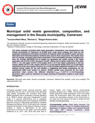 Municipal Solid Waste Generation,Composition, and Management in the Douala Municipality, Cameroon
JEWM
Municipal solid waste generation, composition, and
management in the Douala municipality, Cameroon
1*
Innocent Ndoh Mbue, 1
Bitondo D, 2
Balgah Roland Azibo
1
The University of Douala, Faculty of Industrial Engineering, department of Hygiene, Safety and Industrial security, P.O.
Box 2071 Douala, Cameroon
2
Research Fellow/Lecturer, College of Technology, University of Bamenda, P.O. Box 39, Bambili
The study evaluates municipal solid waste generation, composition, and management in the
Douala municipality of Cameroon at landfill level. Load count analysis was used for the
systematic assessment of the flows and stocks of materials within the landfill in space and time.
Descriptive and inferential statistics methods were used to draw conclusions. The results show
that, on average, municipal solid waste composition in the municipality has been changing over
time. On average 490194580 Kg of wastes are generated per month, giving a per capita
generation rate of 0.54 ± 0.071 kg person
-1
month
-1
. While inert (7.4±0.8), metal (2.6 ± 0.8), glass
(3.5% ± 1.3), and paper (14.5% ± 0.9) wastes (2.0% ± 0.1) had higher proportions in the dry
season, plastic (16.1% ± 2.6), organic (49.8.3% ± 3.1) and special wastes (2.0% ± 0.1) had higher
proportions in the rainy season. However, at α = 0.05, all waste categories resulted in P > α, with
extreme critical values for the test statistic t, suggesting that waste composition do not
significantly differ from season to season. Similar results were observed for the mean
generation rates across the different districts 𝐱 𝟐
𝟒,𝟎.𝟎𝟓 = 𝟗. 𝟒𝟖𝟕𝟕; 𝐏 = 𝟎. 𝟏𝟓 .Forecasting
generation rates could be important for proper planning of operations related to solid waste
management.
Keywords: Municipal solid waste, Douala municipality, Cameroon, Material flow analysis, Load count analysis, Per
capita generation rate.
INTRODUCTION
Increasing population levels, booming economy, rapid
urbanization and the rise in community living standards
have greatly accelerated the municipal solid waste
(MSW) generation rate in developing countries (Minghua
et al., 2009).In African cities poor management of solid
waste is a common phenomenon due to budgetary
problems, mismatching plans and inadequate information
about the amount of solid waste generated by residents
(Simelane and Mohee, 2012). At the same time, improper
handling and disposal of solid waste constitutes a serious
problem: it results in deterioration of the urban
environment in the form of air, water, and land pollution
(Adekunle et al., 2011; Jalil, 2010) that pose risks to
human health, and cause serious environmental
problems (Khajuria et al., 2008). The environment has a
limited capacity for waste assimilation. If too much waste
enters the environment rather than being recycled or
reused, the assimilative capacity of the environment is
put under too much stress to be able to handle the total
quantity of waste generated.
*Corresponding author: Ndoh Mbue Innocent, The
University of Douala, Faculty of Industrial Engineering,
department of Hygiene, Safety and Industrial security,
P.O. Box 2071 Douala, Cameroon, Email:
dndoh2009@gmail.com
Journal of Environment and Waste Management
Vol. 2(4), pp. 091-101, October, 2015. © www.premierpublishers.org, ISSN: 1936-8798x
Review
 