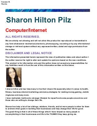 .Sharon Hilton Pilz
Computer/Internet
ALL RIGHTS RESERVED.
We are strictly not allowing and will not allow this product be reproduced or transmitted in
any form whatsoever mechanical,electronic, photocopying, recording or by any informational
storage or retrieval system without any expressed written, dated and sign permission from
the author.
DISCLAIMER AND LEGAL NOTICE
The information presented herein represent the view of publication dates and about author. I
the author reserve the right to alter and update his opinions based on the new conditions.
This product is for information only and the author does not accept any responsibilities for
any liabilities result in from the use of this information written on this below .
I sharon hilton pilz has help many to live their dream life especially when it comes to health,
fitness, business,internet marketing,commerce,strategies for making money,gaming ,mobile
ringtunes and many more.
i have motivated, build and a stronger lifestyle for myself and some people around me and
those who are willing to change their life.
Sharon has help a lot of her siblings, relations, friends, and lot more people in other for them
to archieve their goals in building their businesses and help change their life for good.
The good thing is that in all of these things which I have helped so many people in
accomplishing in their businesses and life is the THANKS they keep giving me.
Suzanne B.
Martin
 