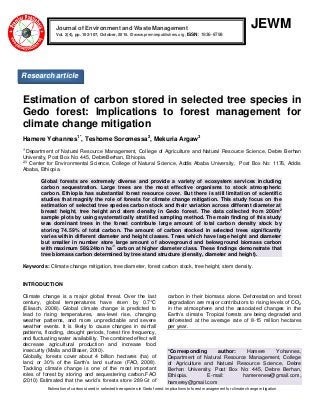 Estimation of carbon stored in selected tree species in Gedo forest: implications to forest management for climate change mitigation
JEWM
Estimation of carbon stored in selected tree species in
Gedo forest: Implications to forest management for
climate change mitigation
Hamere Yohannes1*
, Teshome Soromessa2
, Mekuria Argaw3
1*
Department of Natural Resource Management, College of Agriculture and Natural Resource Science, Debre Berhan
University, Post Box No: 445, DebreBerhan, Ethiopia.
2,3
Center for Environmental Science, College of Natural Science, Addis Ababa University, Post Box No: 1176, Addis
Ababa, Ethiopia.
Global forests are extremely diverse and provide a variety of ecosystem services including
carbon sequestration. Large trees are the most effective organisms to stock atmospheric
carbon. Ethiopia has substantial forest resource cover. But there is still limitation of scientific
studies that magnify the role of forests for climate change mitigation. This study focus on the
estimation of selected tree species carbon stock and their variation across different diameter at
breast height, tree height and stem density in Gedo forest. The data collected from 200m
2
sample plots by using systematically stratified sampling method. The main finding of this study
was dominant trees in the forest contribute large amount of total carbon density stock by
storing 74.59% of total carbon. The amount of carbon stocked in selected trees significantly
varies within different diameter and height classes. Trees which have large height and diameter
but smaller in number store large amount of aboveground and belowground biomass carbon
with maximum 589.24ton ha
-1
carbon at higher diameter class. These findings demonstrate that
tree biomass carbon determined by tree stand structure (density, diameter and height).
Keywords: Climate change mitigation, tree diameter, forest carbon stock, tree height, stem density.
INTRODUCTION
Climate change is a major global threat. Over the last
century, global temperatures have risen by 0.7°C
(Eliasch, 2008). Global climate change is predicted to
lead to rising temperatures, sea-level rise, changing
weather patterns, and more unpredictable and severe
weather events. It is likely to cause changes in rainfall
patterns, flooding, drought periods, forest fire frequency,
and fluctuating water availability. The combined effect will
decrease agricultural production and increase food
insecurity (Malla and Blaser, 2010).
Globally, forests cover about 4 billion hectares (ha) of
land, or 30% of the Earth’s land surface (FAO, 2008).
Tackling climate change is one of the most important
roles of forest by storing and sequestering carbon.FAO
(2010) Estimated that the world’s forests store 289 Gt of
carbon in their biomass alone. Deforestation and forest
degradation are major contributors to rising levels of CO2
in the atmosphere and the associated changes in the
Earth’s climate. Tropical forests are being degraded and
deforested at the average rate of 8-15 million hectares
per year.
*Corresponding author: Hamere Yohannes,
Department of Natural Resource Management, College
of Agriculture and Natural Resource Science, Debre
Berhan University, Post Box No: 445, Debre Berhan,
Ethiopia. E-mail: hamerenew@gmail.com,
hamerey@gmail.com
Journal of Environment and Waste Management
Vol. 2(4), pp. 102-107, October, 2015. © www.premierpublishers.org, ISSN: 1936-8798x
Research article
 