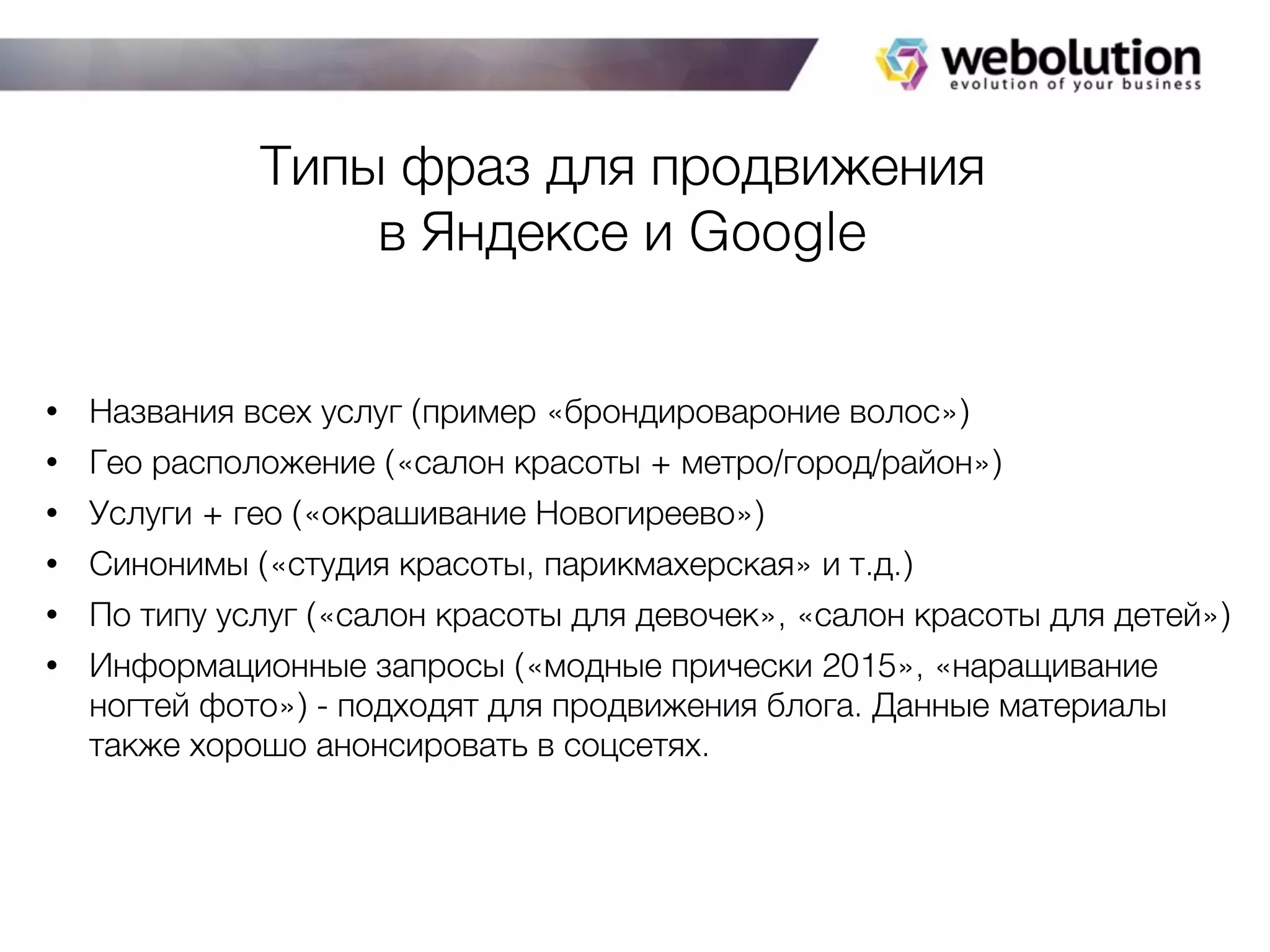 Типы фраз для продвижения
в Яндексе и Google
• Названия всех услуг (пример «брондировароние волос»)
• Гео расположение («салон красоты + метро/город/район»)
• Услуги + гео («окрашивание Новогиреево»)
• Синонимы («студия красоты, парикмахерская» и т.д.)
• По типу услуг («салон красоты для девочек», «салон красоты для детей»)
• Информационные запросы («модные прически 2015», «наращивание
ногтей фото») - подходят для продвижения блога. Данные материалы
также хорошо анонсировать в соцсетях.
 