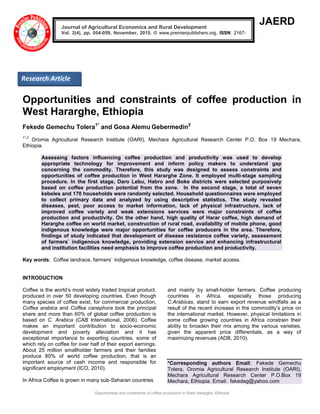 Opportunities and constraints of coffee production in West Hararghe, Ethiopia
JAERD
Opportunities and constraints of coffee production in
West Hararghe, Ethiopia
Fekede Gemechu Tolera1*
and Gosa Alemu Gebermedin2
1*,2
Oromia Agricultural Research Institute (OARI), Mechara Agricultural Research Center P.O. Box 19 Mechara,
Ethiopia.
Assessing factors influencing coffee production and productivity was used to develop
appropriate technology for improvement and inform policy makers to understand gap
concerning the commodity. Therefore, this study was designed to assess constraints and
opportunities of coffee production in West Hararghe Zone. It employed multi-stage sampling
procedure. In the first stage, Daro Lebu, Habro and Boke districts were selected purposively
based on coffee production potential from the zone. In the second stage, a total of seven
kebeles and 170 households were randomly selected. Household questionnaires were employed
to collect primary data and analyzed by using descriptive statistics. The study revealed
diseases, pest, poor access to market information, lack of physical infrastructure, lack of
improved coffee variety and weak extensions services were major constraints of coffee
production and productivity. On the other hand, high quality of Harar coffee, high demand of
Hararghe coffee on world market, construction of rural road, availability of mobile phone, good
indigenous knowledge were major opportunities for coffee producers in the area. Therefore,
findings of study indicated that development of disease resistance coffee variety, assessment
of farmers` indigenous knowledge, providing extension service and enhancing infrastructural
and institution facilities need emphasis to improve coffee production and productivity.
Key words: Coffee landrace, farmers` indigenous knowledge, coffee disease, market access.
INTRODUCTION
Coffee is the world’s most widely traded tropical product,
produced in over 50 developing countries. Even though
many species of coffee exist, for commercial production,
Coffea arabica and Coffea canephora took the principal
share and more than 60% of global coffee production is
based on C. Arabica (CAB International, 2006). Coffee
makes an important contribution to socio-economic
development and poverty alleviation and it has
exceptional importance to exporting countries, some of
which rely on coffee for over half of their export earnings.
About 25 million smallholder farmers and their families
produce 80% of world coffee production, that is an
important source of cash income and responsible for
significant employment (ICO, 2010).
In Africa Coffee is grown in many sub-Saharan countries
and mainly by small-holder farmers. Coffee producing
countries in Africa, especially those producing
C.Arabicas, stand to earn export revenue windfalls as a
result of the recent increase in the commodity’s price on
the international market. However, physical limitations in
some coffee growing countries in Africa constrain their
ability to broaden their mix among the various varieties,
given the apparent price differentials, as a way of
maximizing revenues (ADB, 2010).
*Corresponding authors Email: Fekede Gemechu
Tolera, Oromia Agricultural Research Institute (OARI),
Mechara Agricultural Research Center P.O.Box 19
Mechara, Ethiopia. Email: fekedeg@yahoo.com
Journal of Agricultural Economics and Rural Development
Vol. 2(4), pp. 054-059, November, 2015. © www.premierpublishers.org, ISSN: 2167-
0477
Research Article
 
