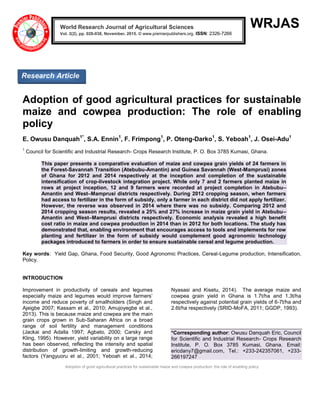 Adoption of good agricultural practices for sustainable maize and cowpea production: the role of enabling policy
WRJAS
Adoption of good agricultural practices for sustainable
maize and cowpea production: The role of enabling
policy
E. Owusu Danquah1*
, S.A. Ennin1
, F. Frimpong1
, P. Oteng-Darko1
, S. Yeboah1
, J. Osei-Adu1
1
Council for Scientific and Industrial Research- Crops Research Institute, P. O. Box 3785 Kumasi, Ghana.
This paper presents a comparative evaluation of maize and cowpea grain yields of 24 farmers in
the Forest-Savannah Transition (Atebubu-Amantin) and Guinea Savannah (West-Mamprusi) zones
of Ghana for 2012 and 2014 respectively at the inception and completion of the sustainable
intensification of crop-livestock integration project. While only 7 and 2 farmers planted maize in
rows at project inception, 12 and 9 farmers were recorded at project completion in Atebubu–
Amantin and West–Mamprusi districts respectively. During 2012 cropping season, when farmers
had access to fertilizer in the form of subsidy, only a farmer in each district did not apply fertilizer.
However, the reverse was observed in 2014 where there was no subsidy. Comparing 2012 and
2014 cropping season results, revealed a 25% and 27% increase in maize grain yield in Atebubu–
Amantin and West–Mamprusi districts respectively. Economic analysis revealed a high benefit
cost ratio in maize and cowpea production in 2014 than in 2012 for both locations. The study has
demonstrated that, enabling environment that encourages access to tools and implements for row
planting and fertilizer in the form of subsidy would complement good agronomic technology
packages introduced to farmers in order to ensure sustainable cereal and legume production.
Key words: Yield Gap, Ghana, Food Security, Good Agronomic Practices, Cereal-Legume production, Intensification,
Policy.
INTRODUCTION
Improvement in productivity of cereals and legumes
especially maize and legumes would improve farmers’
income and reduce poverty of smallholders (Singh and
Ajeigbe 2007; Kassam et al., 2010; Amujoyegbe et al.,
2013). This is because maize and cowpea are the main
grain crops grown in Sub-Saharan Africa on a broad
range of soil fertility and management conditions
(Jackai and Adalla 1997; Agbato, 2000; Carsky and
Kling, 1995). However, yield variability on a large range
has been observed, reflecting the intensity and spatial
distribution of growth-limiting and growth-reducing
factors (Yangyuoru et al., 2001; Yeboah et al., 2014;
Nyasasi and Kisetu, 2014). The average maize and
cowpea grain yield in Ghana is 1.7t/ha and 1.3t/ha
respectively against potential grain yields of 6-7t/ha and
2.6t/ha respectively (SRID-MoFA, 2011; GGDP, 1993).
*Corresponding author: Owusu Danquah Eric, Council
for Scientific and Industrial Research- Crops Research
Institute, P. O. Box 3785 Kumasi, Ghana. Email:
ericdany7@gmail.com, Tel.: +233-242357061, +233-
266197247
World Research Journal of Agricultural Sciences
Vol. 2(2), pp. 028-038, November, 2015. © www.premierpublishers.org. ISSN: 2326-7266x
Research Article
 