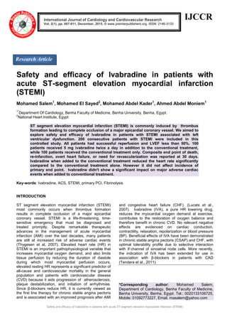 Safety and efficacy of Ivabradine in patients with acute ST-segment elevation myocardial infarction (STEMI)
IJCCR
Safety and efficacy of Ivabradine in patients with
acute ST-segment elevation myocardial infarction
(STEMI)
Mohamed Salem1
, Mohamed El Sayed2
, Mohamed Abdel Kader1
, Ahmed Abdel Moniem1
1*
Department Of Cardiology, Benha Faculty of Medicine, Benha University, Benha, Egypt.
2
National Heart Institute, Egypt
ST segment elevation myocardial infarction (STEMI) is commonly induced by thrombus
formation leading to complete occlusion of a major epicardial coronary vessel. We aimed to
explore safety and efficacy of Ivabradine in patients with STEMI associated with left
ventricular dysfunction. 200 consecutive patients with STEMI were included in this
controlled study. All patients had successful reperfusion and LVEF less than 50%. 100
patients received 5 mg ivabradine twice a day in addition to the conventional treatment,
while 100 patients received the conventional treatment only. Composite end point of death,
re-infarction, overt heart failure, or need for revascularization was reported at 30 days.
Ivabradine when added to the conventional treatment reduced the heart rate significantly
compared to the conventional treatment alone. However it did not affect incidence of
primary end point. Ivabradine didn't show a significant impact on major adverse cardiac
events when added to conventional treatment.
Key-words: Ivabradine, ACS, STEMI, primary PCI, Fibrinolysis
INTRODUCTION
ST segment elevation myocardial infarction (STEMI)
most commonly occurs when thrombus formation
results in complete occlusion of a major epicardial
coronary vessel. STEMI is a life-threatening, time-
sensitive emergency that must be diagnosed and
treated promptly. Despite remarkable therapeutic
advances in the management of acute myocardial
infarction (AMI) over the last decades, many patients
are still at increased risk of adverse cardiac events
(Thygesen et al, 2007). Elevated heart rate (HR) in
STEMI is an important pathophysiological variable that
increases myocardial oxygen demand, and also limits
tissue perfusion by reducing the duration of diastole
during which most myocardial perfusion occurs,
elevated resting HR represents a significant predictor of
all-cause and cardiovascular mortality in the general
population and patients with cardiovascular disease
(CVD) because it aids progression of atherosclerosis,
plaque destabilization, and initiation of arrhythmias.
Since β-blockers reduce HR, it is currently viewed as
the first line therapy for chronic stable angina pectoris
and is associated with an improved prognosis after AMI
and congestive heart failure (CHF). (Lucats et al.,
2007). Ivabradine (IVA), a pure HR lowering drug,
reduces the myocardial oxygen demand at exercise,
contributes to the restoration of oxygen balance and
therefore benefit in chronic CVD. No relevant negative
effects are evidenced on cardiac conduction,
contractility, relaxation, repolarization or blood pressure
(BP). Beneficial effects of IVA have been demonstrated
in chronic stable angina pectoris (CSAP) and CHF, with
optimal tolerability profile due to selective interaction
with If channel of sinoatrial node cells. More recently,
the indication of IVA has been extended for use in
association with β-blockers in patients with CAD
(Tendera et al., 2011).
*Corresponding author: Mohamed Salem,
Department of Cardiology, Benha Faculty of Medicine,
Benha University, Benha, Egypt. Tel.: 0020133106725,
Mobile: 01092773227, Email. masalem@yahoo.com
International Journal of Cardiology and Cardiovascular Research
Vol. 2(1), pp. 007-011, December, 2015. © www.premierpublishers.org. ISSN: 2146-3133
Research Article
 