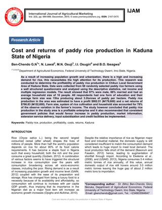 Cost and returns of paddy rice production in Kaduna State of Nigeria
IJAM
Cost and returns of paddy rice production in Kaduna
State of Nigeria
Ben-Chendo G.N1
*, N. Lawal2
, M.N. Osuji3
, I.I. Osugiri4
and B.O. Ibeagwa5
1*,2,3,4,5
Department of Agricultural Economics, Federal University of Technology Owerri, Imo State, Nigeria.
As a result of increasing population growth and urbanization, there is a high and increasing
demand for rice, this necessitates the high attention for its production. This research was
conducted to determine the profitability of paddy rice production in Chikun Local Government
Area of Kaduna State. Data were collected from 60 randomly selected paddy rice farmers using
a well structured questionnaire and analyzed using the descriptive statistics, net income and
multiple regression models. The result showed that 97% were male, 88% married and had an
average household size of 10 people. All respondents had one form of education and their
average farm size was 15ha producing about 3.2tonnes of paddy per hectare. Paddy rice
production in the area was estimated to have a profit $902.51 (N179,600) and a net returns of
$766.83 (N152,600). Farm size, system of rice cultivation and household size accounted for 78%
of the observe variation in the farmer’s income. The study however concluded that paddy rice
production in the study area is a profitable enterprise and it also recommended that consistent
government policies that would favour increase in paddy production, market information,
extension service delivery, input subsidization and credit facilities be implemented.
Keywords: Paddy rice, production, profitability, costs, returns, Kaduna
INTRODUCTION
Rice (Oryza sativa L.) being the second largest
consumed cereal (after wheat) shapes the lives of
millions of people. More than half the world’s population
depends on rice for about 80% of its food calorie
requirements. It has become a staple food in Nigeria
such that every household; both the rich and the poor
consume a great quantity (Godwin, 2012). A combination
of various factors seems to have triggered the structural
increase in rice consumption over the years with
consumption broadening across all socio-economic
classes, including the poor. Rising demand is as a result
of increasing population growth and income level (GAIN,
2012) coupled with the ease of its preparation and
storage. Rice has changed from being a luxury food to a
necessity because of its availability and affordability, so
consumption will continue to increase with per capita
GDP growth, thus implying that its importance in the
Nigerian diet as a major food item will increase as
economic growth increases (Ojogho and Alufohai, 2010).
Despite the relative importance of rice as Nigerian major
food and industrial material, the domestic supply is still
considered insufficient to match the consumption demand
which leads to huge import to meet local demand. The
local production falls short of the demand (Basorum and
Fasakin, 2012) hence, leading to augmentation of
shortfall through import. According to Ekeleme et al.,
(2008), and (USAID, 2013), Nigeria consumes 5.4 million
metric tonnes of rice annually, of this value, annual
domestic output of rice still hovers around 3.0 million
metric tonnes leaving the huge gap of about 2 million
metric tons to importation.
*Corresponding author: Dr (Mrs) Ben-Chendo Glory
Nkiruka, Department of Agricultural Economics, Federal
University of Technology Owerri, Imo State, Nigeria.
Email: gbenchendo@gmail.com, Tel.: +234803584847
International Journal of Agricultural Marketing
Vol. 2(5), pp. 084-089, December, 2015. © www.premierpublishers.org. ISSN: 2167-0470
Research Article
 