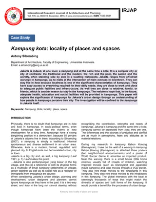 Kampung kota: locality of places and spaces
IRJAP
Kampung kota: locality of places and spaces
Antony Sihombing
Department of Architecture, Faculty of Engineering, Universitas Indonesia.
Email: a.sihombing@eng.ui.ac.id
Jakarta is indeed, at one level, a kampung and at the same time a kota. It is a complex city or
city of contrasts: the traditional and the modern, the rich and the poor, the sacred and the
worldly, often standing side by side in a bustling metropolis. Jakarta ranges from off-street
warungs in kampungs, up to malls at the intersection of main avenues in downtown. They can
stay live in kota because localness is one of the significant characteristics of kampungs. They
have easy access to everything required for their daily needs; they are close to work and close
to adequate public facilities and infrastructure. As well they are close to relatives, family, or
friends, which is another reason to stay in the kampungs. The residents hope that, in the future,
adequate health, education and social facilities will be provided in kampungs. This paper will
explore the significance of kampungs for Jakarta’s urban design through an understanding of
how people in kampungs perceive their city. The investigation will be confined to the kampungs
in Jakarta itself.
Keywords: Kampung, Kota, locality, place, space
INTRODUCTION
Physically, there is no doubt that kampungs are in kota
and kota in kampungs. In socio-political terms, even
though kampungs have been the victims of kota
development for a long time, kampungs have a strong
bargaining position in a democracy, because 65 percent
of Jakarta‘s citizens live in them. According to Sihombing
(2007), a kampung is simply a traditional, informal
spontaneous and diverse settlement in an urban area.
Otherwise, kota is a modern, formal, regulated, and
planned city. In English kota can be translated urban, city
or town.
Jakarta is a big city and, as well, a big kampung (Leaf
1991, p. 1). Leaf makes this point:
…Jakarta is also perkampungan yang besar or the big
village, and [this is] a reference to both its physical forms
as a multitude of small kampung settlements or villages
grown together as well as its social role as a receptor of
immigrants from throughout the country.
When considering Jakarta‘s urban design, planning and
development, urban designers and planners cannot
ignore kampungs as they have in the past: it is a two-way
street, and kota in the long run cannot develop without
recognizing the contribution, strengths and needs of
kampungs. Jakarta is kampung and the same time a kota;
kampung cannot be separated from kota; they are one.
The differences and the sources of prejudice and conflict
are as much in perceptions, fears and attitudes as in
material relations.
During my research in kampung Kebon Kosong
(Kemayoran), I saw on the wall of a warung in kampung
Kebon Kosong (Kemayoran) is attached three posters
(two neighborhood announcements) and a poster of
World Soccer Game to advertise an imported product.
Near this warung, there is a small house (little home
cinema), usually full of crowds of children, watching
imported movies (such as Disneyland and Japanese
movie cartoons) and local movies through a VCD player.
They also rent these movies to the inhabitants in this
kampung. They also rent these movies to the inhabitants
in this kampung. The global intersects with the local in
seemingly thousands of ways that might match the
diversity of spaces and built forms of the kampung. It
would provide a benefit for the processes of urban design
International Research Journal of Architecture and Planning
Vol. 1(1), pp. 002-010, December, 2015. © www.premierpublishers.org. ISSN: 1530-9931
Case Study
 