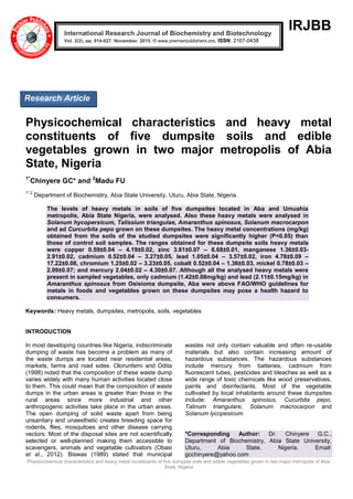 Physicochemical characteristics and heavy metal constituents of five dumpsite soils and edible vegetables grown in two major metropolis of Abia
State, Nigeria
IRJBB
Physicochemical characteristics and heavy metal
constituents of five dumpsite soils and edible
vegetables grown in two major metropolis of Abia
State, Nigeria
1*
Chinyere GC* and 2
Madu FU
1*,2
Department of Biochemistry, Abia State University, Uturu, Abia State, Nigeria.
The levels of heavy metals in soils of five dumpsites located in Aba and Umuahia
metropolis, Abia State Nigeria, were analysed. Also these heavy metals were analysed in
Solanum hycopersicum, Talissium triangulae, Amaranthus spinosus, Solanum macrocarpon
and ad Curcurbita pepo grown on these dumpsites. The heavy metal concentrations (mg/kg)
obtained from the soils of the studied dumpsites were significantly higher (P<0.05) than
those of control soil samples. The ranges obtained for these dumpsite soils heavy metals
were copper 0.59±0.04 – 4.19±0.02, zinc 3.81±0.07 – 6.68±0.01, manganese 1.36±0.03-
2.91±0.02, cadmium 0.52±0.04 – 3.27±0.05, lead 1.05±0.04 – 3.57±0.02, iron 4.78±0.09 –
17.22±0.08, chromium 1.25±0.02 – 3.23±0.05, cobalt 0.52±0.04 – 1.36±0.03, mickel 0.78±0.03 –
2.09±0.07; and mercury 2.04±0.02 – 4.30±0.07. Although all the analysed heavy metals were
present in sampled vegetables, only cadmium (1.42±0.08mg/kg) and lead (2.11±0.15mg/kg) in
Amaranthus spinosus from Osisioma dumpsite, Aba were above FAO/WHO guidelines for
metals in foods and vegetables grown on these dumpsites may pose a health hazard to
consumers.
Keywords: Heavy metals, dumpsites, metropolis, soils, vegetables
INTRODUCTION
In most developing countries like Nigeria, indiscriminate
dumping of waste has become a problem as many of
the waste dumps are located near residential areas,
markets, farms and road sides. Olorunfemi and Odita
(1998) noted that the composition of these waste dump
varies widely with many human activities located close
to them. This could mean that the composition of waste
dumps in the urban areas is greater than those in the
rural areas since more industrial and other
anthropogenic activities take place in the urban areas.
The open dumping of solid waste apart from being
unsanitary and unaesthetic creates breeding space for
rodents, flies, mosquitoes and other disease carrying
vectors. Most of the disposal sites are not scientifically
selected or well-planned making them accessible to
scavengers, animals and vegetable cultivators (Obasi
et al., 2012). Biswas (1989) stated that municipal
wastes not only contain valuable and often re-usable
materials but also contain increasing amount of
hazardous substances. The hazardous substances
include mercury from batteries, cadmium from
fluorescent tubes, pesticides and bleaches as well as a
wide range of toxic chemicals like wood preservatives,
paints and disinfectants. Most of the vegetable
cultivated by local inhabitants around these dumpsites
include: Amaranthus spinosus, Cucurbita pepo,
Talinum triangulare, Solanum macrocarpon and
Solanum lycopesicum.
*Corresponding Author: Dr. Chinyere G.C.,
Department of Biochemistry, Abia State University,
Uturu, Abia State, Nigeria. Email:
gcchinyere@yahoo.com
International Research Journal of Biochemistry and Biotechnology
Vol. 2(2), pp. 014-027, November, 2015. © www.premierpublishers.org, ISSN: 2167-0438x
Research Article
 