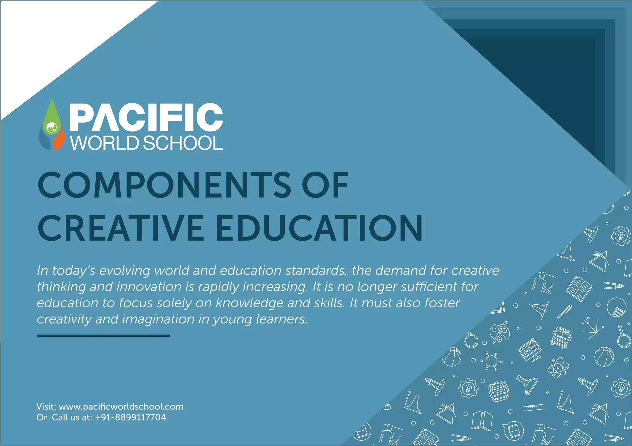 COMPONENTS OF
CREATIVE EDUCATION
In today’s evolving world and education standards, the demand for creative
thinking and innovation is rapidly increasing. It is no longer sufficient for
education to focus solely on knowledge and skills. It must also foster
creativity and imagination in young learners.
Visit: www.pacificworldschool.com
Or Call us at: +91-8899117704
 