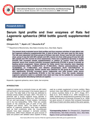 Serum lipid profile and liver enzymes of Rats fed Lageneria sphaerica (Wild bottle gourd) supplemented diet
IRJBB
Serum lipid profile and liver enzymes of Rats fed
Lageneria sphaerica (Wild bottle gourd) supplemented
diet
Chinyere G.C. 1
*, Ikpoh J.C.2
, Osuocha K.U3
1*,2,3
Department of Biochemistry, Abia State University Uturu, Abia State, Nigeria.
The present study evaluated serum lipid profiles and liver enzymes activities of male albino rats
fed Lageneria sphaerica supplemented diet. A total of forty two rats were used for this study.
The rats were separated into three groups of thirteen rats each. Group I was fed with normal rat
chow, group II was fed with 60% sample and 40% normal rat chow while group III was fed with
30% sample and 70% normal rat chow respectively. There was a significant decrease in weight
(P<0.05) with increased sample supplementation in relation to control. From the results
obtained, serum liver enzyme activities increased significantly (P<0.05) in group II animals as
feeding period progressed. Values obtained for these serum liver enzymes were Aspartate
aminotransferase (AST), 31.88±3.47U/L to 37.38±3.42U/L, Alanine aminotransferase (ALT)
12.25±260U/L to 17.88±2.25U/L and Alkaline phosphatase (ALP) 519.47±95.01U/L to
483.86±62.09U/L respectively. Similar results were obtained for the group III rats. There were
also significantly (P<0.05) increased serum triglyceride and total protein while serum
cholesterol reduced significantly (P<0.05) in the test groups. From the results obtained,
Lageneria sphaerica seed is a probable toxic seed and may not be suitable for consumption
unless appropriate detoxifying methods are applied.
Keywords: Lageneria sphaerica, serum, lipids, liver enzymes
INTRODUCTION
Lageneria sphaerica is commonly known as wild melon
and are found in low lying areas in the tropical regions of
the world. The bitter taste of the fruits are attributed to
elastase activity (Ojiako and Igwe, 2007). This plant is a
perennial with a woody rootstock found naturally in
tropical and Southern Africa (Ellof et al., 2007).It grows in
full sun and semi-shade in forest margins, river-banks
and in dry river beds(Jeffrey, 1978). There are variable
reports on the medicinal uses of parts of this plant
(Fagbemi and Oshodi, 1991). The leaves of different
species of Lageneria sphaerica have been reportedly
used as food condiments while the Cucurbitacaes
oilseeds have been employed in domestic activities
(Odoemena, 2005).These oilseeds are good sources of
lipids and proteins with defatted cakes capable of being
used as a protein supplement in human nutrition. Many
workers have cited different medicinal uses of this plant
in various countries (Saha et al., 2011; Anaga, 2011;
Shah et al., 2010; Mohale et al., 2009; Gangwal et al.,
2008). Similarly the phytochemical screening of the fruits
revealed the absence of tannings (Chinyere et al., 2009)
but good amount of nutrients that compared favourably
with those of melon and other seeds of the same species.
*Corresponding Author: Dr. Chinyere G.C., Department
of Biochemistry, Abia State University, Uturu, Abia State,
Nigeria. Email: gcchinyere@yahoo.com
International Research Journal of Biochemistry and Biotechnology
Vol. 2(2), pp. 028-036, December, 2015. © www.premierpublishers.org, ISSN: 2167-0438x
Research Article
 