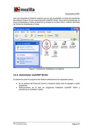 Conversión a PDF
Una vez reiniciado el sistema veremos que se nos ha añadido a la lista de impresoras
del sistema (Figura 7) una nueva llamada CutePDF Writer. Para verlo pincharemos en
Inicio e Impresoras y Faxes si tenemos un acceso en el menú inicio, o dentro del Panel
de Control en Impresoras y Faxes.
Figura 7: Impresoras instaladas en el sistema
12.3. Desinstalar CutePDF Writer
Si queremos quitar el programa del sistema realizaremos los siguientes pasos:
• En la ventana del Panel de Control y hacemos doble click en Agregar o quitar
programas
• Seleccionamos de la lista de programas instalados CutePDF Writer y
pinchamos en Cambiar o quitar.
Página 97
 