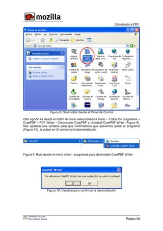 Conversión a PDF
Página 98
Figura 8: Desinstalar desde el Panel de Control
Otra opción es desde el botón de inicio seleccionamos Inicio – Todos los programas –
CutePDF – PDF Writer – Desinstalar CutePDF o Uninstall CutePDF Writer (Figura 9).
Nos aparece una ventana para que confirmemos que queremos quitar el programa
(Figura 10), al pulsar en Si comienza la desinstalación.
Figura 9: Ruta desde el menú inicio – programas para desinstalar CutePDF Writer
Figura 10: Ventana para confirmar la desinstalación
 
