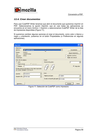 Conversión a PDF
12.4. Crear documentos
Para usar CutePDF Writer tenemos que abrir el documento que queremos imprimir en
PDF. Seleccionamos la opción Imprimir, que en casi todas las aplicaciones se
encuentra en el menú Archivo > Imprimir y seleccionamos CutePDF Writer de la lista
de impresoras disponibles (Figura 11).
Si queremos cambiar algunas opciones al crear el documento, como color o blanco y
negro u orientación, pulsamos en el botón Propiedades (o Preferencias en algunas
aplicaciones).
Figura 11: Selección de CutePDF como impresora
Página 99
 