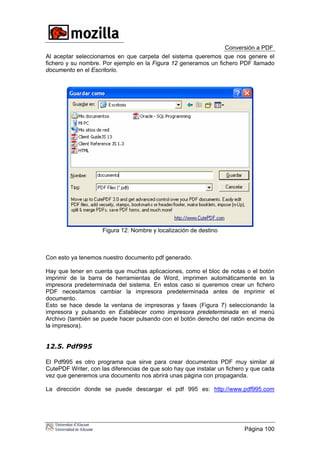 Conversión a PDF
Al aceptar seleccionamos en que carpeta del sistema queremos que nos genere el
fichero y su nombre. Por ejemplo en la Figura 12 generamos un fichero PDF llamado
documento en el Escritorio.
Figura 12: Nombre y localización de destino
Con esto ya tenemos nuestro documento pdf generado.
Hay que tener en cuenta que muchas aplicaciones, como el bloc de notas o el botón
imprimir de la barra de herramientas de Word, imprimen automáticamente en la
impresora predeterminada del sistema. En estos caso si queremos crear un fichero
PDF necesitamos cambiar la impresora predeterminada antes de imprimir el
documento.
Esto se hace desde la ventana de impresoras y faxes (Figura 7) seleccionando la
impresora y pulsando en Establecer como impresora predeterminada en el menú
Archivo (también se puede hacer pulsando con el botón derecho del ratón encima de
la impresora).
12.5. Pdf995
El Pdf995 es otro programa que sirve para crear documentos PDF muy similar al
CutePDF Writer, con las diferencias de que solo hay que instalar un fichero y que cada
vez que generemos una documento nos abrirá unas página con propaganda.
La dirección donde se puede descargar el pdf 995 es: http://www.pdf995.com
Página 100
 