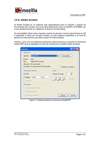 Conversión a PDF
12.6. Adobe Acrobat
El Adobe Acrobat es un software más especializado para la creación y edición de
documentos pdf. Aunque nos es de libre distribución como el cutePdf o el Pdf995, por
lo que deberá solicitar su instalación al Servicio de Informática.
Es aconsejable utilizar este programa cuando se generan muchos documentos en pdf
y sobretodo si estos son de gran tamaño, ya que podemos especificar a la hora de
generar los documentos que estos ocupen lo menos posible.
Primero, como con los programas anteriores seleccionaremos al imprimir la impresora
Adobe PDF (que se agregará a la lista de impresoras al instalar Adobe Acrobat)
Figura 13: Seleccionamos la impresora AdobePDF
Página 101
 